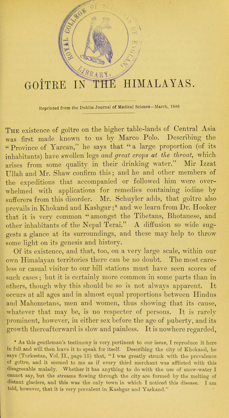 Reprinted from the Dublin Journal of Medical Science—March, 1886 The existence of goitre on the higher table-lands of Central Asia was first made known to us by Marco Polo. Describing the  Province of Yarcan, he says that  a large proportion (of its inhabitants) have swollen legs and great crops at the throat, which arises from some quality in their drinking water. Mir Izzat Ullah and Mr. Shaw confirm this; and he and other members of the expeditions that accompanied or followed him were over- whelmed with apphcations for remedies containing iodine by sufferers from this disorder. Mr. Schuyler adds, that goitre also prevails in Khokand and Kashgarand we learn from Dr. Hooker that it is very common  amongst the Tibetans, Bhotanese, and other inhabitants of the Nepal Terai. A diffusion so wide sug- gests a glance at its surroundings, and these may help to throw some light on its genesis and history. Of its existence, and that, too, on a very large scale, within our own Himalayan territories there can be no doubt. The most care- less or casual visitor to our hill stations must have seen scores of such cases; but it is certainly more common in some parts than in others, though why this should be so is not always apparent. It occurs at all ages and in almost equal proportions between Hindus and Mahometans, men and women, thus showing that its cause, whatever that may be, is no respecter of persons. It is rarely prominent, however, in either sex before the age of puberty, and its gi'owth thereafterward is slow and painless. It is nowhere regarded, * As this gentleman's testimony is very pertinent to owr issue, I reproduce it here in full and will then leave it to speak for itself. Describing the city of Khokand, he says (Turkestan, Vol. II., page 15) that, I was greatly struck with the prevalence of goitre, and it seemed to me as if every third merchant was afflicted with this disagreeable malady. Whether it has anything to do with the use of snow-water I cannot say, but the streams flowing through the city are formed by the melting of distant glaciers, and this was the only to%vn in which I noticed this disease. I ,am told, however, that it is very prevalent in Kashgar and Yarkand.