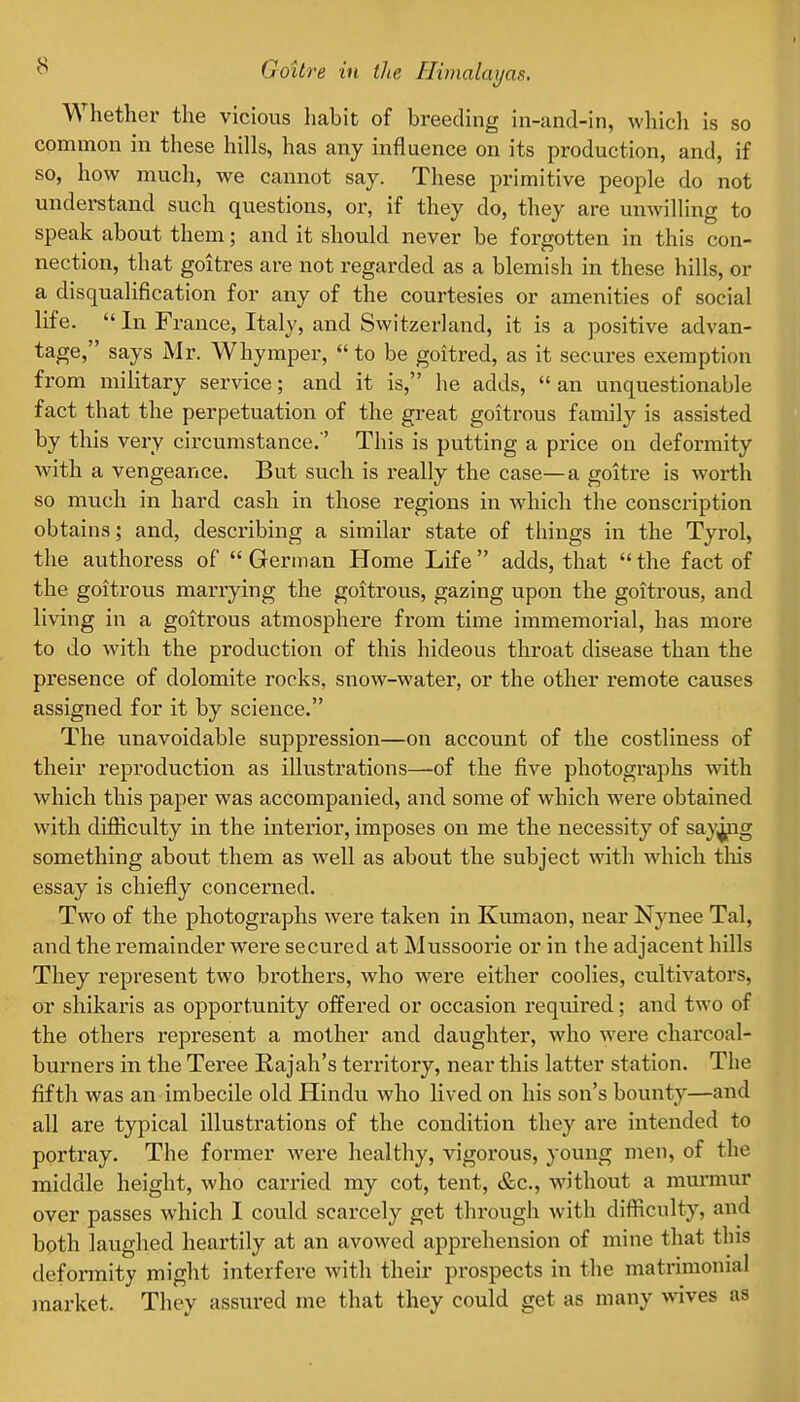 Whether the vicious habit of breeding in-and-in, which is so common in these hills, has any influence on its production, and, if so, how much, we cannot say. These primitive people do not understand such questions, or, if they do, they are unwilling to speak about them; and it should never be forgotten in this con- nection, that goitres are not regarded as a blemish in these hills, or a disqualification for any of the courtesies or amenities of social life.  In France, Italy, and Switzerland, it is a positive advan- tage, says Mr. Whymper,  to be goitred, as it secures exemption from military service; and it is, he adds,  an unquestionable fact that the perpetuation of the gi'eat goitrous family is assisted by this very circumstance. ' This is putting a price on deformity with a vengeance. But such is really the case—a goitre is worth so much in hard cash in those regions in which the conscription obtains; and, describing a similar state of things in the Tyrol, the authoress of  German Home Life  adds, that  the fact of the goitrous marrying the goitrous, gazing upon the goitrous, and living in a goitrous atmosphere from time immemorial, has more to do with the production of this hideous throat disease than the presence of dolomite rocks, snow-water, or the other remote causes assigned for it by science. The vmavoidable suppression—on account of the costliness of their reproduction as illustrations—of the five photographs with which this paper was accompanied, and some of which were obtained with difliculty in the interior, imposes on me the necessity of say^g something about them as well as about the subject with which tliis essay is chiefly concerned. Two of the photographs were taken in Kumaon, near Nynee Tal, and the remainder were secured at Mussoorie or in the adjacent hUls They represent two brothers, who w^ere either coolies, cultivators, or shikaris as opportunity offered or occasion required; and two of the others represent a mother and daughter, who were charcoal- burners in the Tei-ee Rajah's territory, near this latter station. The fifth was an imbecile old Hindu who lived on his son's bounty—and all are typical illustrations of the condition they are intended to portray. The former were healthy, vigorous, young men, of the middle height, who carried my cot, tent, &c., without a murmur over passes which I could scarcely get through with difliculty, and both laughed heartily at an avowed appi'ehension of mine that this deformity might interfere with their prospects in the matrimonial market. They assured me that they could get as many wives as