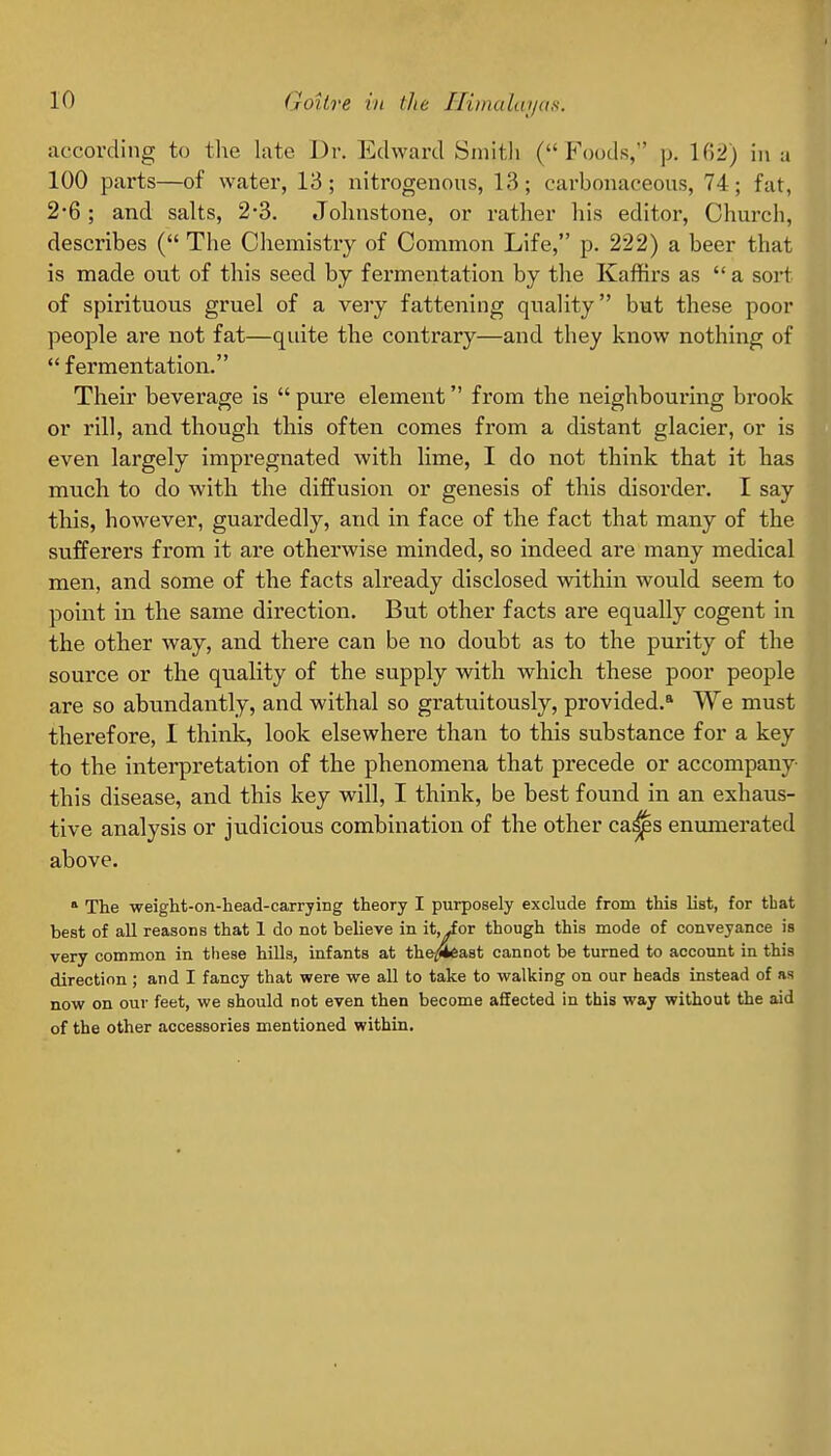 according to the late Dr. EdAvard Smith ( F\)ods,' p. \(r2) in a 100 parts—of water, 13; nitrogenous, 13; carbonaceous, 74; fat, 2-6; and salts, 2-3. Johnstone, or rather his editor, Church, describes ( The Chemistry of Common Life, p. 222) a beer that is made out of this seed by fermentation by the Kaffirs as  a sort of spirituous gruel of a very fattening quality but these poor people are not fat—quite the contrary—and they know nothing of fermentation. Their beverage is  pure element from the neighbouring brook or rill, and though this often comes from a distant glacier, or is even largely impregnated with lime, I do not think that it has much to do with the diffusion or genesis of this disorder. I say this, however, guardedly, and in face of the fact that many of the sufferers from it are otherwise minded, so indeed are many medical men, and some of the facts already disclosed within would seem to point in the same direction. But other facts are equally cogent in the other way, and there can be no doubt as to the purity of the source or the quality of the supply with which these poor people are so abundantly, and withal so gratuitously, provided.* We must therefore, I think, look elsewhere than to this substance for a key to the interpretation of the phenomena that precede or accompany- this disease, and this key will, I think, be best found in an exhaus- tive analysis or judicious combination of the other ca^s enumerated above. » The weight-on-liead-carrying theory I purposely exclude from this list, for that best of all reasons that 1 do not believe in it, ior though this mode of conveyance is very common in these hills, infants at the/l*east cannot be turned to account in this direction ; and I fancy that were we all to take to walking on our heads instead of as now on our feet, we should not even then become affected in this way without the aid of the other accessories mentioned within.