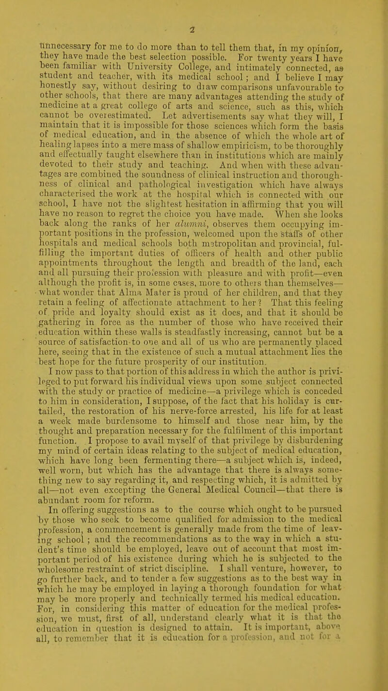 tmnecessary for me to do more than to tell them that, in my opinion, they have made the best selection possible. For twenty years I have been familiar with University College, and intimately connected, as student and teacher, with its medical school; and l believe I may honestly say, without desiring to di aw comparisons unfavourable to other schools, that there are many advantages attending the study of medicine at a great college of arts and science, such as this, which cannot bo oveiestimated. Let advertisements say what they will, I maintain that it is impossible for those sciences which form the baijis of medical education, and in the absence of which the whole art of healing lapses into a mei-e mass of shallow empiricism, to be thoroughly and elfectually taught elsewhere than in institutions which are mainly devoted to their study and teaching. And when with tliese advan- tages are combined the soundness of clinical instruction and thorough- ness of clinical and pathological investigation which have always characterised the work at the hospital which i.i connected with our school, I have not the slightest hesitation in affirming that you will have no reason to regret the choice you have made. When she looks back along the ranks of her alumni, observes them occupying im- portant positions in the profession, welcomed upon the stalls of other hospitals and medical schools both metropolitan and provincial, ful- filling the important duties of officers of health and other public appointments throughout the length and breadth of the land, each and all pursuing their profession with pleasure and with proht—even although the profit is, in some cases, more to otheis than themselves— what wonder that Alma Mater is proud of her children, and that they retain a feeling of afi'ectionate attachment to her ? That this feeling of pride and loyalty should exist as it does, and that it should be gathering in force as the number of those who have received their education within these walls is steadfastly increasing, cannot but be a source of satisfaction-to one and all of us who are permanently placed here, seeing that in the existence of such a mutual attachment lies the best hope for the future prosperity of our institution. I now pass to that portion of this address in which the author is privi- leged to put forward his individual views upon some subject connected with the study or practice of medicine—a privilege which is conceded to him in consideration, I suppose, of the fact that his holiday is cur- tailed, the restoration of his nerve-force arrested, his life for at least a week made burdensome to himself and those near him, by the thought and preparation necessary for the fulfilment of this important function. I propose to avail myself of that privilege by disburdening my mind of certain ideas relating to the subject of medical education, which have long been fermenting there—a subject which is, indeed, •well worn, but which has the advantage that there is always some- thing new to say regarding it, and respecting which, it is admitted by all—not even excepting the General Medical Council—that there is abundant room for reform. In ofl'cring suggestions as to the course which ought to be pursued by those who seek to become qualified for admission to the medical profession, a commencement is generally made from the time of leav- ing school ; and the recommendations as to the way in which a stu- dent's time should bo employed, leave out of account that most im- portant period of his existence during which he is subjected to the wholesome restraint of strict discipline. I shall venture, however, to go further back, and to tender a few suggestions as to the best way in which he may be employed in laying a thorough foundation for what may bo more properly and technically termed his medical education. For, in considering this matter of education for the medical profes- sion, we must, first of all, understand clearly what it is that the education in question is designed to attain. It is important, a_bov>> all, to remember that it is education for a profession, and not for a.