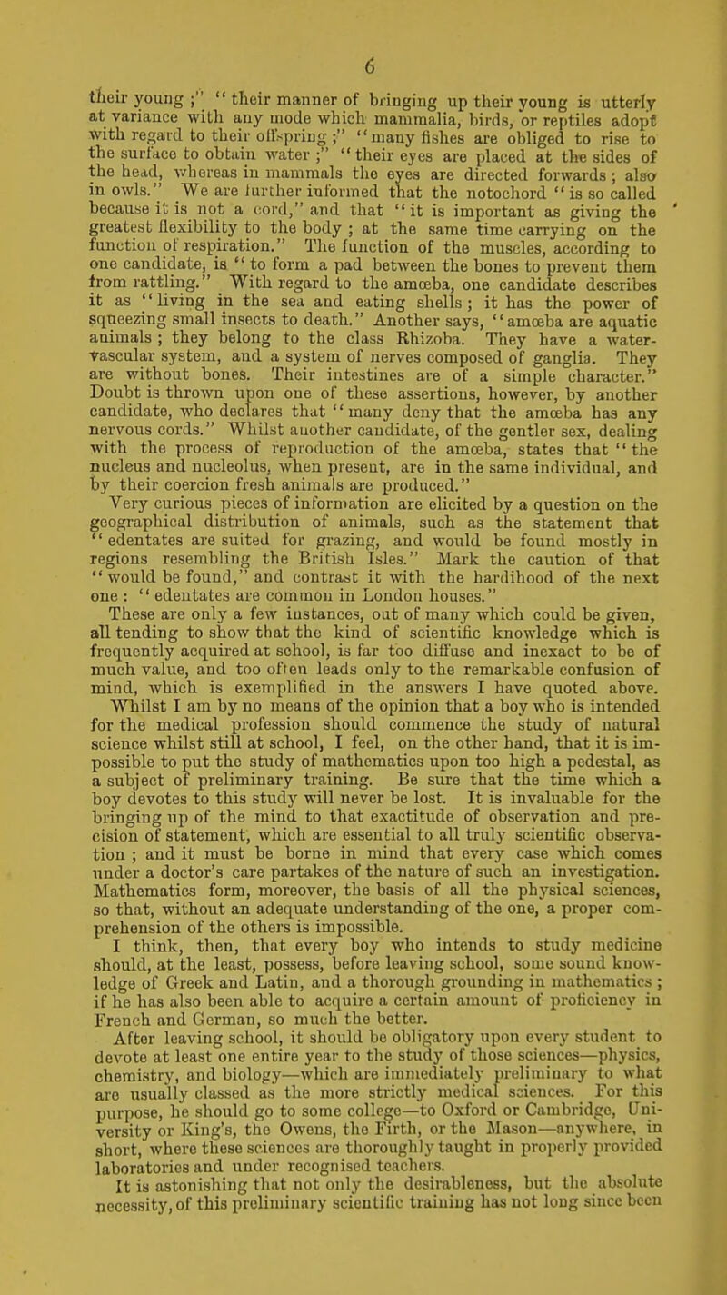 tteir young ;  their manner of bringing up their young is utterly at variance with any mode which mammalia, birds, or reptiles adopt with regard to their oH'spring ; many fishes are obliged to rise to the surface to obtain water ; their eyes are placed at the sides of the head, wliereas in mammals the eyes are directed forwards; also in owls. We are further informed that the notochord  is so called because it is not a uord, and that it is important as giving the ' greatest flexibility to the body ; at the same time carrying on the function of respiration. The function of the muscles, according to one candidate, is to form a pad between the bones to prevent them from rattling. With regard to the amceba, one candidate describes it as living in the sea and eating shells; it has the power of squeezing small insects to death. Another says, '' amojba are aquatic animals ; they belong to the class Rhizoba. They have a water- Vascular system, and a system of nerves composed of ganglia. They are without bones. Their intestines are of a simple character. Doubt is thrown upon one of these assertions, however, by another candidate, who declares that many deny that the amceba has any nervous cords. Whilst auother candidate, of the gentler sex, dealing with the process of reproduction of the amroba, states that  the nucleus and nucleolus, when present, are in the same individual, and by their coercion fresh animals are produced. Very curious pieces of inforn>ation are elicited by a question on the geographical distribution of animals, such as the statement that edentates are suited for gi-azing, and would be found mostly in regions resembling the British Isles. Mark the caution of that  would be found, and contrast it with the hardihood of the next one :  edentates are common in London houses. These are only a few iustances, out of many which could be given, all tending to show that the kind of scientific knowledge which is frequently acquired at school, is far too diffuse and inexact to be of much value, and too often leads only to the remarkable confusion of mind, which is exemplified in the answers I have quoted above. Whilst I am by no means of the opinion that a boy who is intended for the medical profession should commence the study of natural science whilst still at school, I feel, on the other hand, that it is im- possible to put the study of mathematics upon too high a pedestal, as a subject of preliminary training. Be sure that the time which a boy devotes to this study will never be lost. It is invaluable for the bringing up of the mind to that exactitude of observation and pre- cision of statement, which are essential to all truly scientific observa- tion ; and it must be borne in mind that every case which comes under a doctor's care partakes of the nature of such an investigation. Mathematics form, moreover, the basis of all the physical sciences, so that, without an adequate understanding of the one, a proper com- prehension of the others is impossible. I think, then, that every boy who intends to study medicine should, at the least, possess, before leaving school, some sound know- ledge of Greek and Latin, and a thorough grounding in mathematics ; if he has also been able to acquire a certain amount of proficiency in French and German, so much the better. After leaving school, it should bo obligatory upon every student to devote at least one entire year to the study of those sciences—physics, chemistry, and biology—which are immediately preliminary to what are usually classed as the more strictly medical sciences. For this purpose, ho should go to some college—to Oxford or Cambridge, Uni- versity or King's, ttie Owens, the Firth, or the Mason—anywhere, in short, where these sciences are thorouglily taught in properly provided laboratories and under recognised teachers. It is astonishing that not only the desirableness, but the absolute necessity, of this preliminary scientific training has not long since been