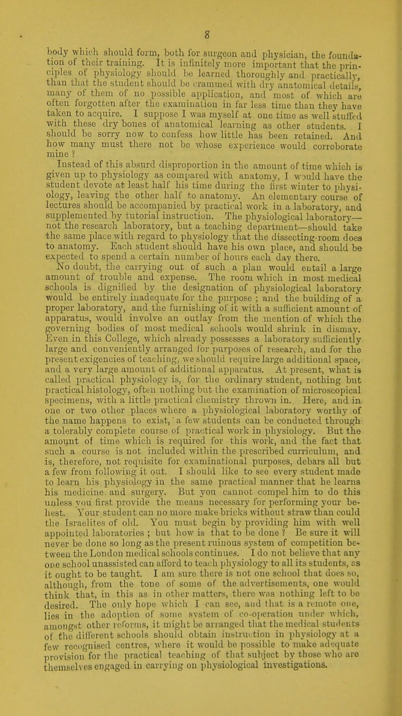 Ijocly whii-li should form, both for surgeon and physician, the founda- tion of their training. It is infinitely more important that the prin- ciples of physiology should lie learned thoroughly and practically, than that the student shoukl be .■rammed with (by anatomical details, many of tliem of no possible application, and most of which are often forgotten after the examination in far less time than they have taken to acquire. I suppose I was myself at one time as well stuifed with these dry bones of anatomical learning as other students. I should be sorry now to confess how little has been retained. And how many must there not be whose experience would corroborate mine ? Instead of this absurd disproportion in the amount of time which is given up to physiology as com[iared with anatomy, I would have the student devote at least half his time during the hi'st winter to physi- ology, leaving the other half to anatomy. An elementary course of lectures should be accompanied by practical work in a laboratory, and supplemented by tutorial instruction. The physiological laboratory— not the research laboratory, but a teaching department—should take the same place with regard to physiology that the dissecting-room does to anatomy. Each student should have his own place, and should be expected to spend a certain number of hours each day there. No doubt, the cariyiug out of such a plan would entail a large amount of trouble and expense. The room which in most medical schools is dignilied by the designation of physiological laboratory would be entirely inadequate for the purpose ; and the building of a proper laboratoiy, and the furnishing ol' it with a sufficient amount of appai-atus, would involve an outlay from the mention of which the governing bodies of most medical schools would shrink in dismay. Even in this College, which already possesses a laboratory sufficiently large and conveniently arranged lor purposes of research, and for the present exigencies of teacliing, we should require large additional space, and a very large amount of additional apparatus. At present, what is called practical physiology is, for the ordinary student, nothing but practical histology, often nothing but the examination of microscopical specimens, with a Jittle practical chemistry throwoj in. Here, and in one or two other places where a physiological laboratory worthy of the name happens to exist,' a few students can be conducted through a tolerably complete course of practical work in physiology. But the amount of time which is required for this work, and the fact that such a course is not included within the prescribed curriculum, and is, therefore, not requisite for examinational purposes, debars all but a few from following it out. I should like to see every student made to learn his physiology in the same practical manner that he learns his medicine, and surgery. But you cannot compel him to do this uuless you first provide the means necessary for performing your be- hest. Your student can no more make bricks without straw than could the Israelites of old. You must begiu by providing him with well appointed laboratories ; but how is that to be done ? Be sure it will never be done so long as the present ruinous sj'stom of competition be- tween the London medical schools continues. I do not believe that any one school unassisted can afford to teach jihysiology to all its students, ns it ought to be taught. I am sure there is not one school that does so, although, from the tone of some of the advertisements, one would think that, in this as in other matters, there wns nothing left to bo desired. The only hope which I can see, and that is a remote one, lies in the adoption of some system of co-operation uiidei' whidi, amongst other rcfonns, it might bo arranged that the medical stu<h'nts of the dillerent schools shouhl obtain instruction in phy-siology at a few recognised centres, where it would be possible to make adequate provision for the practical teaching of that subject by those who are themsch es engaged iu carrying on physiological Invostigations.