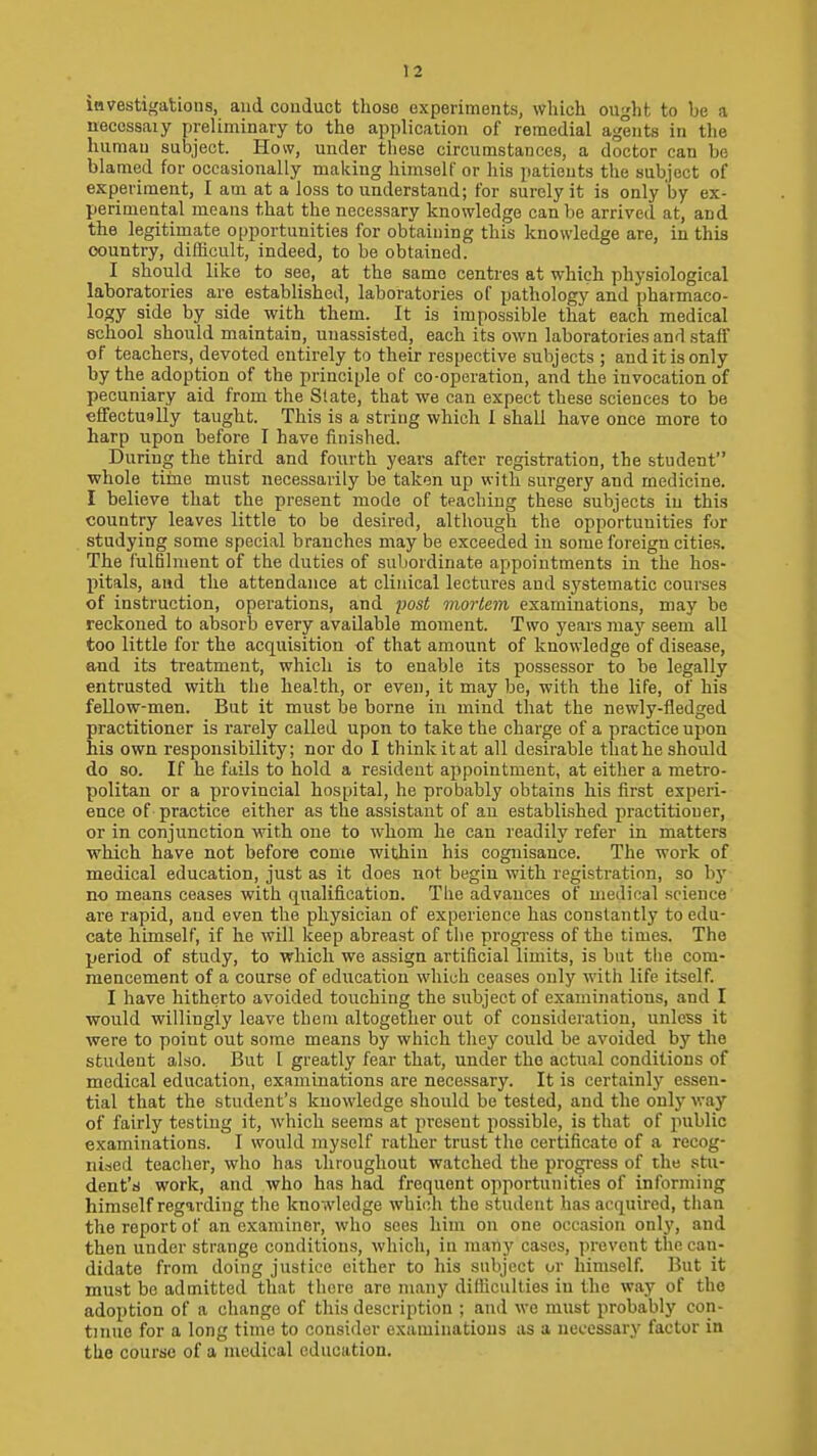 iavestigations, and conduct those experiments, which ought to be a neccssaiy preliminary to the application of remedial agents in the human subject. How, under these circumstances, a doctor can be blamed for occasionally making himself or his patients the subject of experiment, I am at a loss to understand; for surely it is only by ex- perimental means that the necessary knowledge can be arrived at, and the legitimate opportunities for obtaining this knowledge are, in this country, difficult, indeed, to be obtained. I should like to see, at the same centres at which physiological laboratories are established, laboratories of pathology and pharmaco- logy side by side with them. It is impossible that each medical school should maintain, unassisted, each its own laboratories and staff of teachers, devoted entirely to their respective subjects ; and it is only by the adoption of the principle of co-operation, and the invocation of pecuniary aid from the State, that we can expect these sciences to be eflfectuslly taught. This is a string which I shall have once more to harp upon before I have finished. During the third and fourth years after registration, the student whole tirne must necessarily be taken up with surgery and medicine. I believe that the present mode of teaching these subjects in this country leaves little to be desired, although the opportunities for studying some special branches may be exceeded in some foreign cities. The fulfilment of the duties of subordinate appointments in the hos- pitals, and the attendance at clinical lectures and sj'stematic courses of instruction, operations, and po5i mortem examinations, may be reckoned to absorb every available moment. Two years maj'^ seem all too little for the acquisition of that amount of knowledge of disease, and its treatment, which is to enable its possessor to be legally entrusted with the health, or even, it may be, with the life, of his fellow-men. But it must be borne in mind that the newly-fledged practitioner is rarely called upon to take the charge of a practice upon his own responsibility; nor do I think it at all desirable that he should do so. If he fails to hold a resident appointment, at either a metro- politan or a provincial hospital, he probably obtains his first experi- ence of practice either as the assistant of au established practitioner, or in conjunction with one to whom he can readily refer in matters which have not before come within his cognisance. The work of medical education, just as it does not begin with registration, so bj' no means ceases with qualification. The advances of medieal science are rapid, and even the physician of experience has constantly to edu- cate himself, if he will keep abreast of the progress of the times. The period of study, to which we assign artificial limits, is but tlie com- mencement of a course of education which ceases only with life itself. I have hitherto avoided touching the subject of examinations, and I would willingly leave them altogether out of consideration, unless it were to point out some means by which they could be avoided by the student also. But 1 greatly fear that, under the actual conditions of medical education, examinations are necessary. It is certainly essen- tial that the student's kuowledge should be tested, and the only way of fairly testing it, which seems at present possible, is that of public examinations. 1 would myself rather trust the certificate of a recog- niacd teacher, who has throughout watched the progress of the stii- dent't) work, and who has had frequent opportunities of informing himself regarding the knowledge which the student has acquired, than the report of an examiner, who sees him on one occasion only, and then under strange conditions, which, in many cases, prevent the can- didate from doing justice either to his subject or himself. But it must be admitted that there are many difficulties in the way of the adoption of a change of this description ; and we must probably con- tinue for a long time to consider examinations as a necessary factor in tlie course of a medical education.