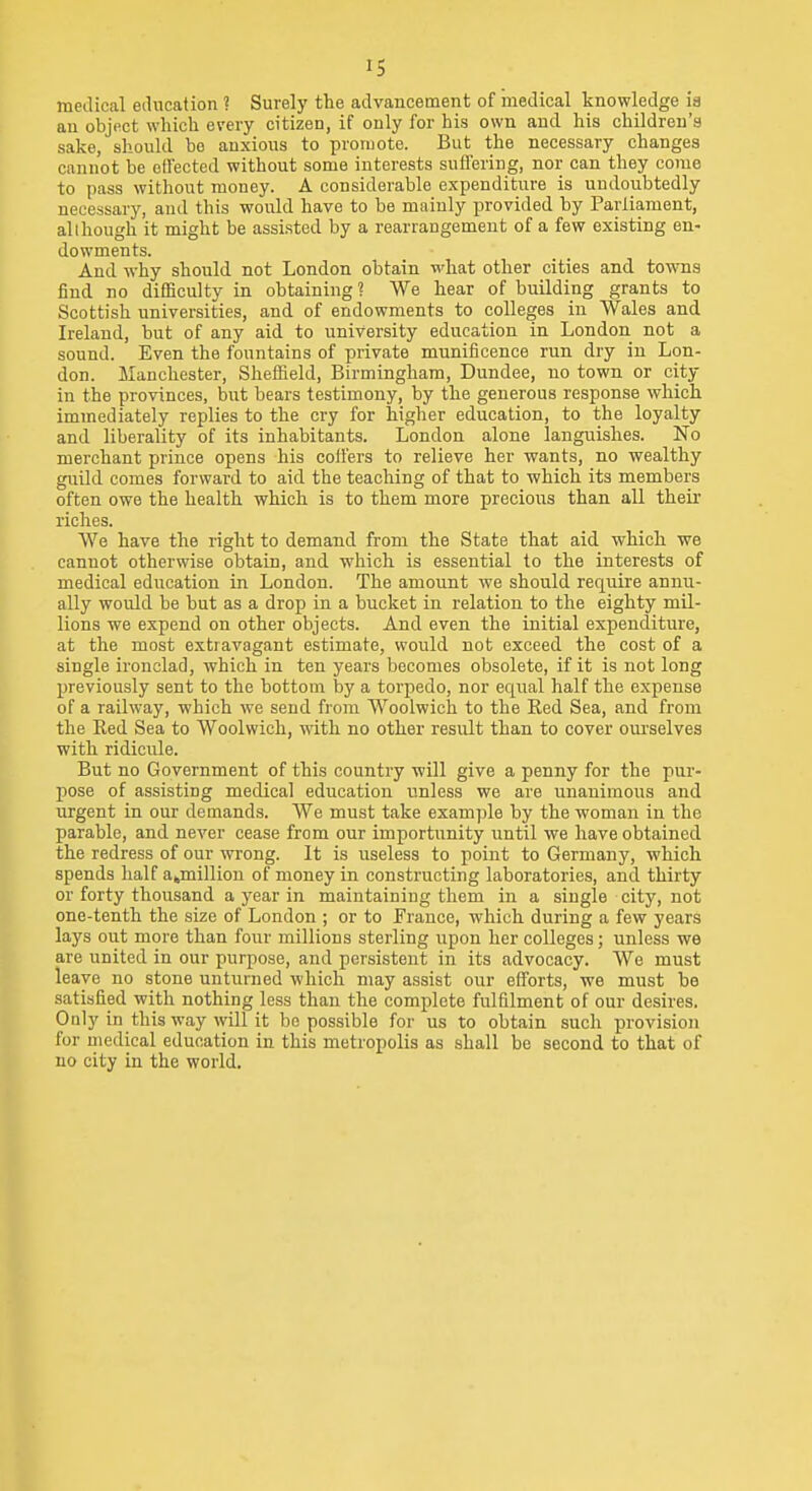 IS medical education ? Surely the advancement of medical knowledge ia an object which every citizen, if only for his own and his children's sake, should ho anxious to proruote. But the necessary changes cannot he effected without some interests suffering, nor can they come to pass without money. A considerable expenditure is undoubtedly necessary, and this would have to he mainly provided by Parliament, although it might be assisted by a rearrangement of a few existing en- dowments. And why should not London obtain what other cities and towns find no difficulty in obtaining ? We hear of building grants to Scottish universities, and of endowments to colleges in Wales and Ireland, but of any aid to university education in London not a sound. Even the fountains of private munificence run dry in Lon- don. Manchester, Sheffield, Birmingham, Dundee, no town or city in the provinces, but bears testimony, by the generous response which immediately replies to the cry for higher education, to the loyalty and liberality of its inhabitants. London alone languishes. No merchant prince opens his coffers to relieve her wants, no wealthy guild comes forward to aid the teaching of that to which its members often owe the health which is to them more precious than all theii- riches. We have the right to demand from the State that aid which we cannot otherwise obtain, and which is essential to the interests of medical education in London. The amount we should require annu- ally would be but as a drop in a bucket in relation to the eighty mil- lions we expend on other objects. And even the initial expenditure, at the most extravagant estimate, would not exceed the cost of a single ironclad, which in ten years becomes obsolete, if it is not long previously sent to the bottom by a torpedo, nor equal half the expense of a railway, which we send from Woolwich to the Red Sea, and from the Eed Sea to Woolwich, with no other result than to cover om-selves with ridicule. But no Government of this country will give a penny for the pur- pose of assisting medical education unless we are unanimous and urgent in our demands. We must take example by the woman in the parable, and never cease from our importunity until we have obtained the redress of our wrong. It is useless to point to Germany, which spends half ajmillion of money in constructing laboratories, and thirty or forty thousand a year in maintaining them in a single city, not one-tenth the size of London ; or to France, which during a few years lays out more than four millions sterling upon her colleges; unless we are united in our purpose, and persistent in its advocacy. We must leave no stone unturned which may assist our efforts, we must be satisfied with nothing less than the complete fulfilment of our desires. Only in this way will it be possible for us to obtain such provision for medical education in this metropolis as shall be second to that of no city in the world.