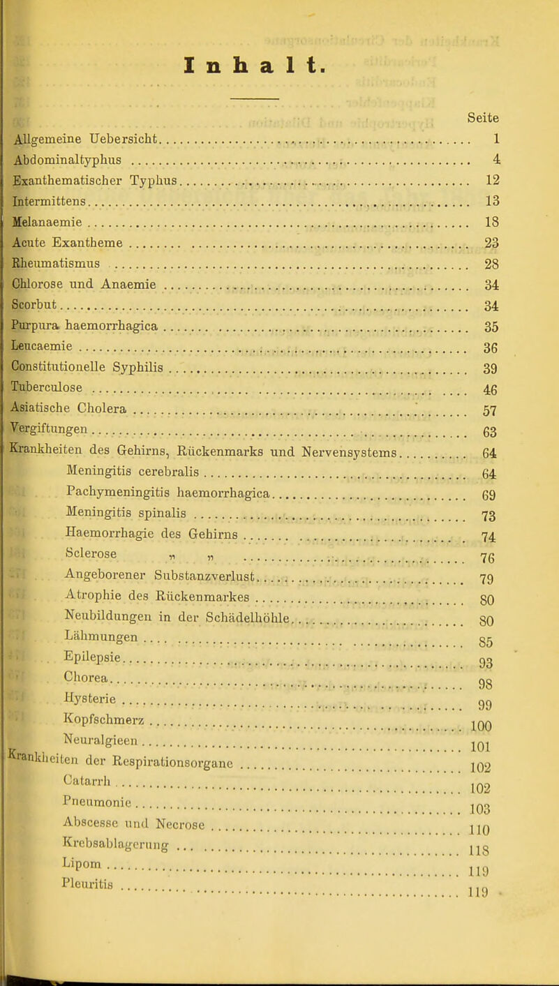 Inhalt. Seite Allgemeine Uebersicht rt-irnyi 1 Abdominaltyphus 4 Bxanthematischer Typhus 12 Intermittens ,. 13 Melanaemie 18 Acute Exantheme 23 Rheumatisnaus 28 Chlorose und Anaemie SBSfiui 24 Seorbut 34 Purpura haemorrhagica 35 Leucaemie 36 Constitutionelle Syphilis 39 Tuberculose 46 Asiatische Cholera ,, 57 Vergiftungen 63 Krankheiten des Gehirns, Rückenmarks und Nervensystems 64 Meningitis cerebralis 64 Pachymeningitis haemorrhagica 69 Meningitis spinalis -y/••>,• 73 Haemorrhagie des Gehirns ...,.,);. 74 Scierose „ „ 76 -1: Angeborener Substanzverlust 79 Atrophie des Rückenmarkes -rhnvJw^r-.ßi-H 80 ■ :i Neubildungen in der Schädelhöhle. ^..j, 80 .; Lähmungen >i Epilepsie gg :..,v..^,!98 Hysterie gg Kopfschmerz j^qq Neuralgieeu Krankiieiten der Respirationsorganc 102 Catarrh ^q,, Pneumonie JO3 Abscesse und Necrose J20 Krebsablagcriing ^^P» 119