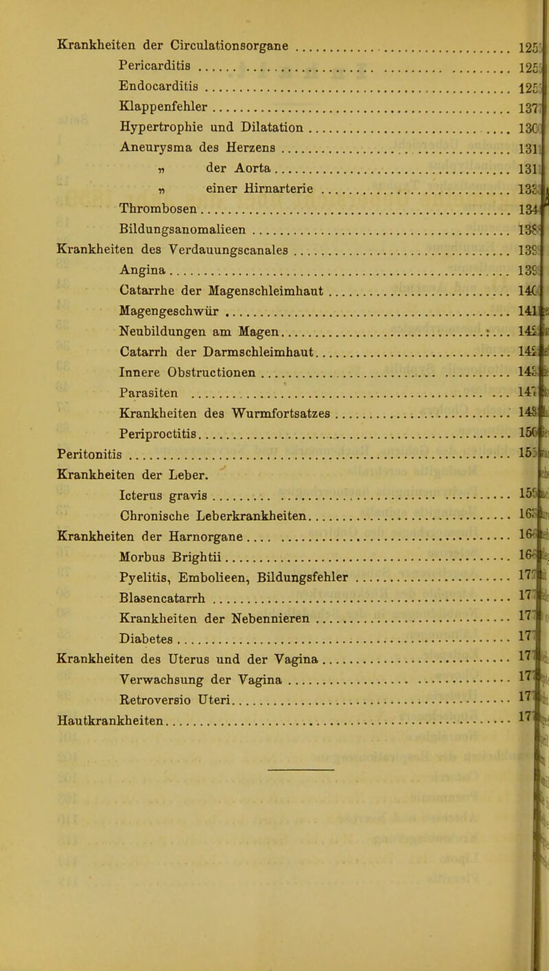 Krankheiten der Circulationsorgane Pericarditis Endocarditis Klappenfehler Hypertrophie und Dilatation Aneurysma des Herzens n der Aorta r> einer Hirnarterie .... Thrombosen Bildungsanomalieen Krankheiten des Verdauungscanales Angina Catarrhe der Magenschleimhaut Magengeschwür Neubildungen am Magen Catarrh der Darmschleimhaut Innere Obstructionen Parasiten Krankheiten des Wurmfortsatzes .. Periproctitis Peritonitis Krankheiten der Leber. Icterus gravis Chronische Leberkrankheiten Krankheiten der Harnorgane Morbus Brightii Pyelitis, EmboUeen, Bildungsfehler Blasencatarrh Krankheiten der Nebennieren Diabetes Krankheiten des Uterus und der Vagina Verwachsung der Vagina Retroversio Uteri Hautkrankheiten