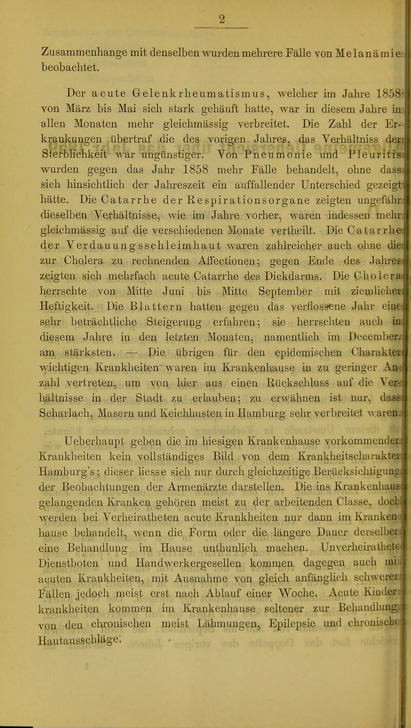 Zusammenhange mit denselben wurden mehrere Fälle von M e 1 a n ä in i < beobachtet. Der acute Gelenkrheumatismus, welcher im Jahre 185^ von März bis Mai sich stark gehäuft hatte, war in diesem Jahre ii allen Monaten mehr gleichmässig verbreitet. Die Zahl der Er- krankungen übertraf die des vorigen Jahres, das Verhältniss dt: Sterblichkeit war ungünstiger. Von Pneumonie und Pleuriti wurden gegen das Jahr 1858 mehr Fälle behandelt, ohne dass sich hinsichthch der Jahreszeit ein auffallender Unterschied gezeigti hätte. Die Catarrhe der Respirationsorgane zeigten ungefälu-i dieselben Verhältnisse, wie im Jahre vorher, waren indessen mehri gleichmässig auf die verschiedenen Monate vertheilt. Die Catarrhe* dßr Verdauungsschleimhaut waren zahlreicher auch ohne di« zur Cholera zu rechnenden Alfectionen; gegen Ende des Jalirßßj zeigten sich mehrfach acute Catarrhe des Dickdarms. Die Choleraj herrschte von Mitte Juni bis Mitte September mit zieijilicheii Heftigkeit. Die Blattern hatten gegen das verflossene Jahr einet sehr beträchtliche Steigerung erfahren; sie herrschten auch iiu diesem Jahre in den letzten Monaten, namentlich im Decemberx am stärksten. — Die übrigen für den epidemischen Charakter wichtigen Krankheiten waren im Kraukeuhause in zu geringer An-i zalil vertreten, unj von liier aus einen Rückschluss auf die Ver-r hältnisse in der Stadt au erlauben; zu erwähnen ist nur, dasg Scharlach, Masern und Keiclihusten in Hamburg sehr verbreitet ^ arenj Ueberhaupt geben die im hiesigen Krankenhause vorkommender! Krankheiten kein vollständiges Bild von dem Krankheitscharakter Hamburg's; dieser liesse sich nur dui'ch gleichzeitige Berücksichtigung! der Beobachtungen der Armenärzte darstellen. Die ins Krankenhaus gelangenden Kranken gehören meist zu der arbeitenden Classe, dodf werden bei Verheiratheten acute Krankheiten nur dann im Krauken-3 hause behandelt, wenn die Form oder die längere Dauer derselbe^ eine Behandlung im Hause unthunlich machen. Unverheiratheta Dienstboten und Handwerkergesellen kommen dagegen auch mi'.i acuten Krankheiten, mit Ausnahme von gleich anfänglich schwerer« Fällen jedoch meist erst nach Ablauf einer Woche. Acute Kiuderil krankheiten kommen im Krankenhause seltener zur Behandlung? von den chronischen meist Lähmungen, Epilepsie imd chronische Hautausschläge; j