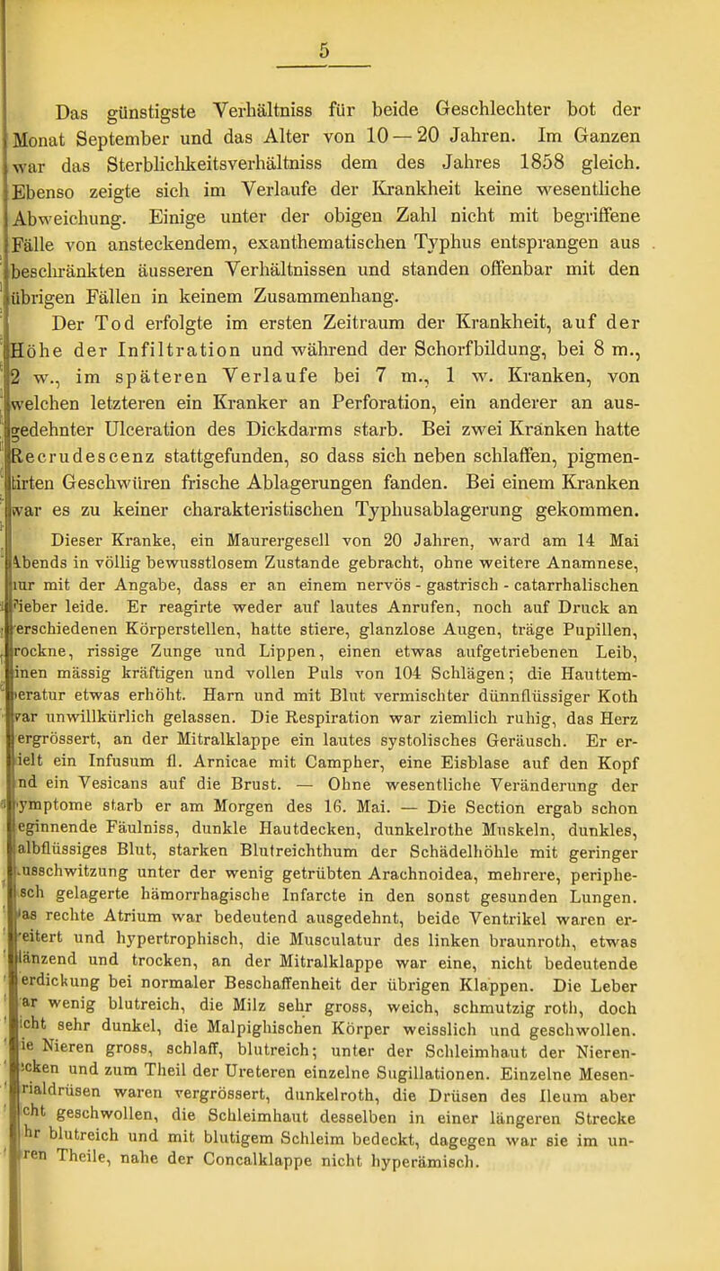 Das günstigste Verhältniss für beide Geschlechter bot der Monat September und das Alter von 10 — 20 Jahren. Im Ganzen war das Sterbliclikeitsverhältniss dem des Jahres 1858 gleich. Ebenso zeigte sieh im Verlaufe der I£i-ankheit keine M'esentliche Abweichung. Einige unter der obigen Zahl nicht mit begriffene Fälle von ansteckendem, exanthematischen Typhus entsprangen aus jesclu'änkten äusseren Verhältnissen und standen offenbar mit den übrigen Fällen in keinem Zusammenhang. Der Tod erfolgte im ersten Zeitraum der Krankheit, auf der Höhe der Infiltration und während der Schorfbildung, bei 8 m., w., im späteren Verlaufe bei 7 m., 1 w. Kranken, von welchen letzteren ein Kranker an Perforation, ein anderer an aus- gedehnter Ulceration des Dickdarms starb. Bei zwei Kränken hatte lecrudescenz stattgefunden, so dass sieh neben schlaffen, pigmen- tirten Geschwüren frische Ablagerungen fanden. Bei einem Kranken war es zu keiner charakteristischen Typhusablagerung gekommen. Dieser Kranke, ein Maurergesell von 20 Jahren, ward am 14 Mai ibends in völlig bewusstlosem Zustande gebracht, ohne weitere Anamnese, lur mit der Angabe, dass er an einem nervös - gastrisch - catarrhalischen •leber leide. Er reagirte weder auf lautes Anrufen, noch auf Druck an •erschiedenen Körperstellen, hatte stiere, glanzlose Augen, träge Pupillen, rockne, rissige Zunge und Lippen, einen etwas aufgetriebenen Leib, inen massig kräftigen und vollen Puls von 104 Schlägen; die Hauttem- eratur etwas erhöht. Harn und mit Blut vermischter dünnflüssiger Koth rar unwillkürlich gelassen. Die Respiration war ziemlich ruhig, das Herz ergrössert, an der Mitralklappe ein lautes systolisches Geräusch. Er er- ielt ein Infusum fl. Arnicae mit Campher, eine Eisblase auf den Kopf nd ein Vesicans auf die Brust. — Ohne wesentliche Veränderung der lymptome starb er am Morgen des 16. Mai. — Die Section ergab schon eginnende Fäulniss, dunkle Hautdecken, dunkelrothe Muskeln, dunkles, albflüssiges Blut, starken Blutreichthum der Schädelhölile mit geringer l.usschwitzung unter der wenig getrübten Arachnoidea, mehrere, periphe- sch gelagerte hämorrhagische Infarcte in den sonst gesunden Lungen, i'as rechte Atrium war bedeutend ausgedehnt, beide Ventrikel waren er- eitert und hypertrophisch, die Musculatur des linken braunroth, etwas änzend und trocken, an der Mitralklappe war eine, nicht bedeutende erdickung bei normaler Beschaffenheit der übrigen Klappen. Die Leber •ar wenig blutreich, die Milz sehr gross, weich, schmutzig roth, doch icht sehr dunkel, die Malpighischen Körper weisslich und geschwollen, ie Nieren gross, schlaff, blutreich; unter der Schleimhaut der Nieren- Jcken und zum Theil der Ureteren einzelne Sugillationen. Einzelne Mesen- naldrüsen waren vergrössert, dunkelroth, die Drüsen des lleura aber Icht geschwollen, die Schleimhaut desselben in einer längeren Strecke hr blutreich und mit blutigem Schleim bedeckt, dagegen war sie im un- ren Theile, nahe der Concalklappe nicht hyperämisch.