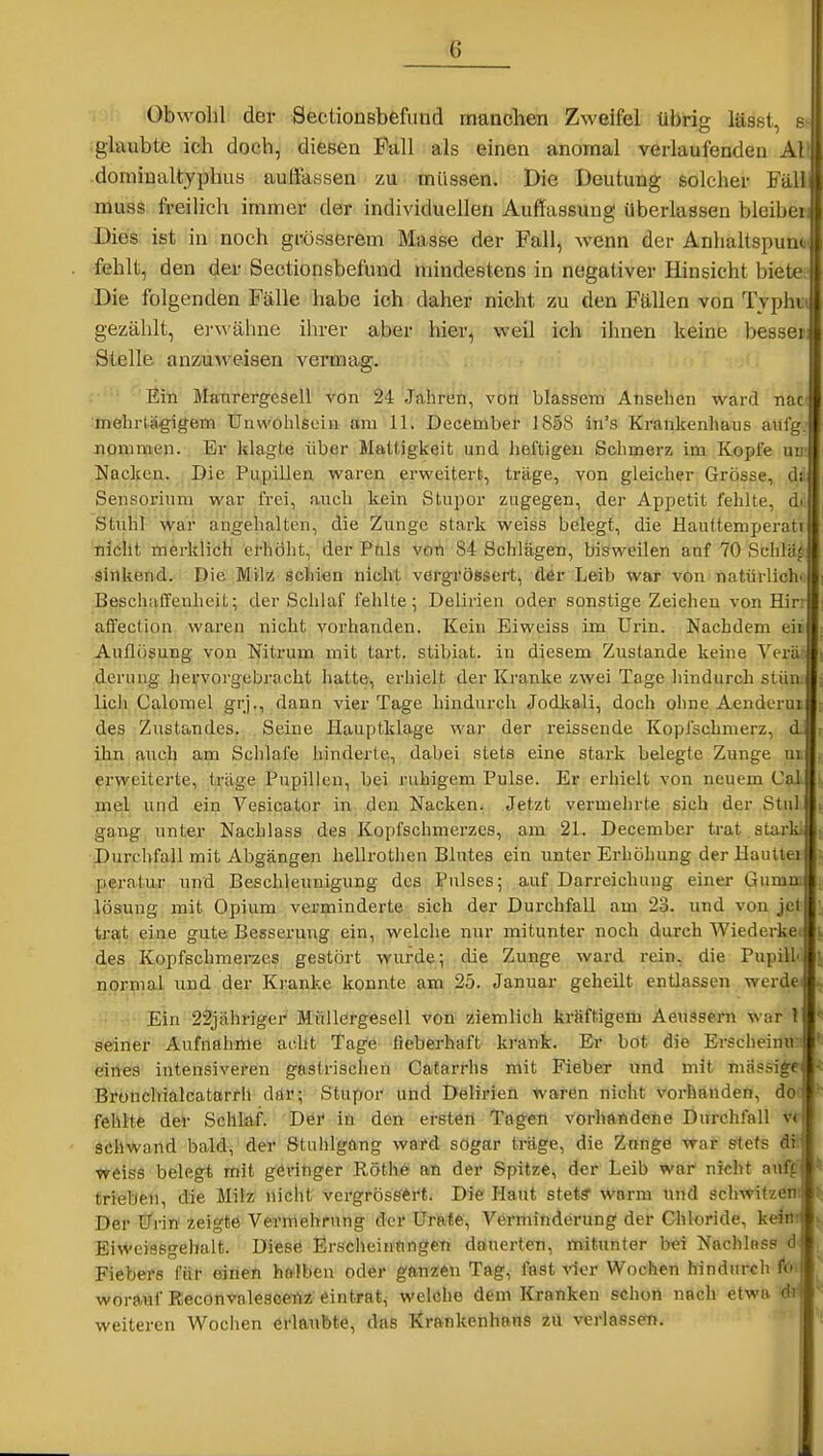 Obwohl der Sectionsbefiind manchen Zweifel übrig lässt, h glaubte ich doch, diesen Fall als einen anomal verlaufenden AI domiualtyphus auffassen zu müssen. Die Deutung solcher Fäll muiss .freilich immer der individuellen Auffassung überlassen bleibei Dies, ist in noch grösserem Masse der Fall, wenn der Anhaltspunc fehlt, den der Sectionsbefund mindestens in negativer Hinsicht bietee -Die folgenden Fälle habe ich daher nicht zu den Fällen von Tvphu gezählt, er^vähne ihrer aber hier, weil ich ilinen keine besser: Stelle anzuweisen vermag. Ein Manrergesell von 24 Jahren, von blassem Ansehen ward nac mehrlärgigem Unwohlsein am 11. December 1858 in's Krankenhaus aufg. nommen. Er klagte über Mattigkeit und heftigen Schmerz im Kopfe un: Nacken. Die Pupillen waren erweitert, träge, von gleicher Grösse, dii Sensorium war frei, auch kein Stupor zugegen, der Appetit fehlte, di, Stuhl War angelialten, die Zunge stark weiss belegt, die Hauttemperati nicht merklich erhöht, der Puls von 84 Schlägen, bisweilen auf 70 Schlaf Sinkendvi Die Milz scfci«n nicht vergrössert, dir Leib war von natürlichn Beschiiffenheit; der Schlaf fehlte; Delirien oder sonstige Zeichen von Hin affection waren nicht vorhanden. Kein Eiweiss im Urin. Nachdem eii Auflösung von Nitrum mit tart. stibiat. in diesem Zustande keine Vera deriuig hervorgebracht hatte, erhielt der Kranke zwei Tage hindurch stün. lieh Calorael grj., dann vier Tage hindurch Jodkali, doch ohne Aenderui des Zustandes. Seine Hauptklage war der reissende Kopfschmerz, d. ihn auch am Schlafe hinderte, dabei stets eine stark belegte Zunge ui erweiterte, träge Pupillen, bei ruhigem Pulse. Er erhielt von neuem Cal me:l und ein Vesicator in den Nacken. Jetzt vermehrte sich der Stiil gang unter Nachlass des Kopfschmerzes, am 21. December trat starki Durchfall mit Abgängen hellrothen Blutes ein unter Erhöhung der Haultei peratur und Beschleunigung des Pulses; auf Darreichung einer Gumn; lösung mit Opium verminderte sich der Durchfall am 23. und von jct trat eine gute Besserung ein, welche nur mitunter noch durch Wiederkei des Kopfschmerzes gestört wurde; die Zunge ward rein, die Pupilhi normal und der Ki-anke konnte am 25. Januai- geheilt entlassen werdei -- ■•^'•Ein 22jähriger MüUörgesell von ziemlich kräftigem Aeussern war 1 geiner Aufnahme acht Tage fieberhaft krank. Er bot die Erschein«: eines intensiveren gastrischen Catarrhs mit Fieber und mit massige Brotichialcatarrh ddr; Stupor und Delirien waren nicht Vorhanden, dof fehlte der Schlaf. Der in den ersten Tagen vorhandene Durchfall v< schwand bald, der Stuhlgang ward sogar träge, die Zange war stets dü weiss belegt mit geringer Röthö EHi der Spitze, der Leib war nicht anfff trieben, die Milz nicht vergrössert. Die Haut stets* warm und schwitzeni Der Urin zeigte Vermehrung der Urate, Verminderung der Chloride, keim Eiwciasgehalt. Diese ErscheintingeTr dönerteti, mitunter bei Nachlass <3' Fiebers für einen halben oder ganzen Tag, fast vier Wochen hindurch fö'. worauf ReconvalesoeTiz eintrat, welche dem Kranken schon nach etwa di^ weiteren Wochen erlaubte, das Krankenhaus 2U verlasset).