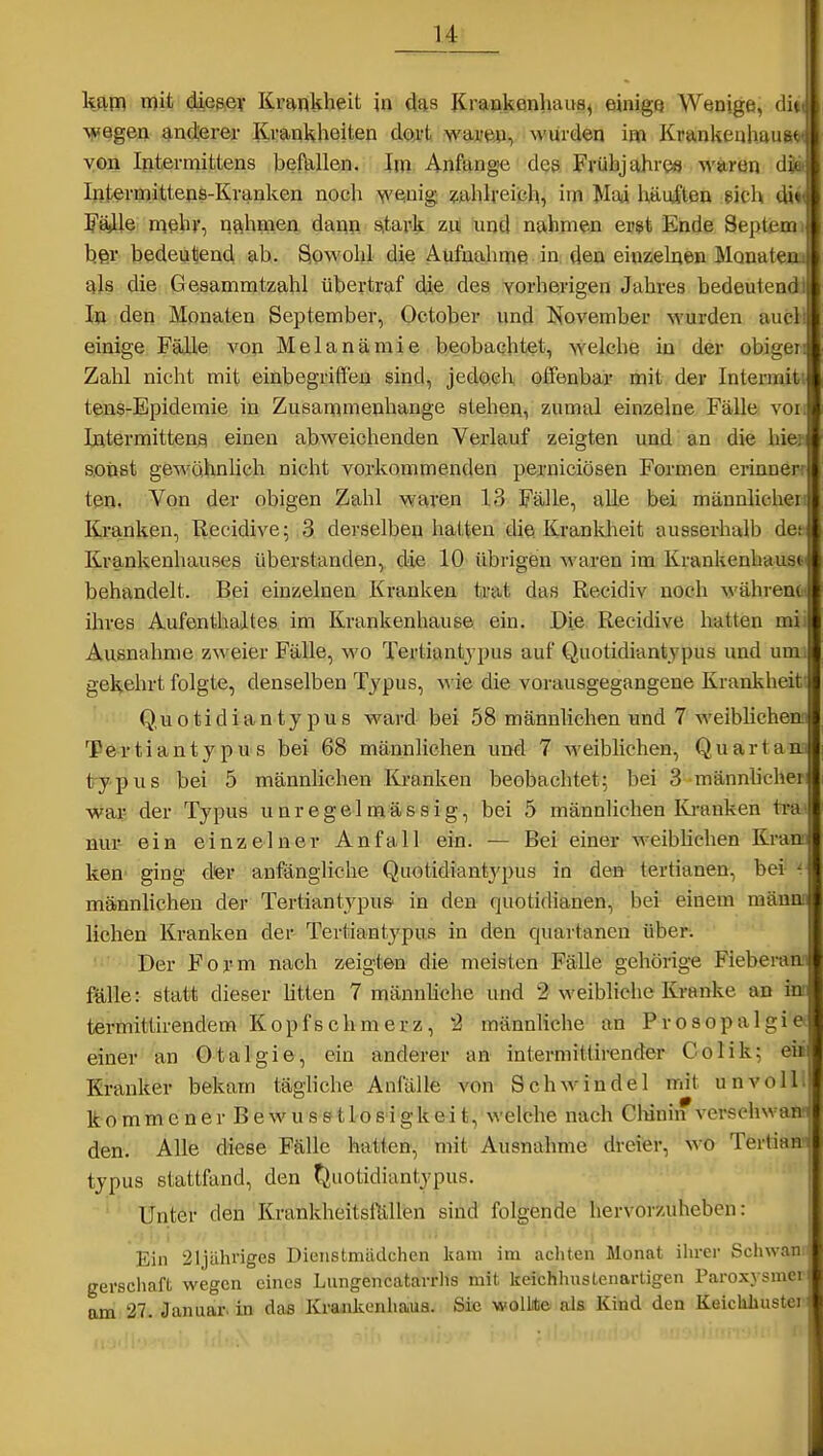 ■v^egen anderer Krankheiten dcu^t wai-ep, wurden im Krankeuhauftt« von Iftterniittens befallen. Im Anfange des Frühjahres \A'arön dSa Intermittens-Kranken noch wenig zahlreich, im Mai häulten eich di* FäsUe niehr, nahmen dann s,tark zu und nahmen er$t Ende Septeroi her bedeutend ab. Sowohl die Aufnahme in den einzelnen Monateaa ajs die Gesammtzahl übertraf die des vorherigen Jahres bedeutend^ la den Monaten September, October und Kovember wurden auöl einige Fälle von Melanämie beobachtet, welche in der obigen Zahl nicht mit einbegriffen sind, jedoch offenbar mit der Intermiti tens-Epidemie in Zusammenhange stehen, zumal einzelne Fälle von Intermittena einen abweichenden Verlauf zeigten und an die hier s.oii8t gewohnhch nicht vorkommenden perniciösen Formen erinnerf ten. Von der obigen Zahl waren 13 Fälle, alle bei männlichen Kranken, Recidive; .3 derselben hatten die Krankheit ausserhalb dee Krankenhauses überstanden, die 10 übrigen waren im Krankenbaus* behandelt. Bei einzelnen Kranken trat das Recidiv noch während^ ihres Aufenthaltes im Krankenhause ein. Die Recidive hatten mii Ausnahme zweier Fälle, wo Tertiantjpus auf Quotidiantjpus und um; gekehrt folgte, denselben Typus, wie die vorausgegangene Krankheit; Quotidiantjpus ward bei 58 männlichen und 7 weiblichem Tertianty pu s bei 68 männlichen und 7 weibhchen, Quart an. ty p US bei 5 männlichen Kranken beobachtet: bei 3 männhchei war; der Typus unregelmässig, bei 5 männlichen lü-anken ti-a' nur- ein einzelner Anfall ein. — Bei einer weibhchen Kran, ken' ging dfer anfängliche Quotidiantypus in den- tertianen, bei- ^ männlichen der TertiantypuS in den quotidianen, bei einem männi liehen Kranken der Tertiantypus in den quartanen über. ' Der Form nach zeigten die meisten Fälle gehörige Fiebemm fälle: statt dieser htten 7 männhehe und 2 weibliche Kranke an m termittirendem Kopfschmerz, '2 männliche an Prosopalgie einer an Otalgie, ein anderer an intermittirender Colik; eü Kranker bekam tägliche Anfälle von Schwindel mit unvoll kommener Bewusstlosigkei t, welche nach Clnnin versehwan den. Alle diese Fälle hatten, mit Ausnahme dreier, wo Terlian typus stattfand, den fjiiotidiantypus. Unter den Krankheitsföllen sind folgende hervorzuheben: Ein 21jährige8 Dienstmädchen kam im achten Monat ihrer Schwan gerschaft wegen eines Lungencatarrhs mit keichhuslenartigen Paroxysmal am 27. Januar, in das Kraiikenha.ua. Sie wolLt© als Kind den Keichliustei m