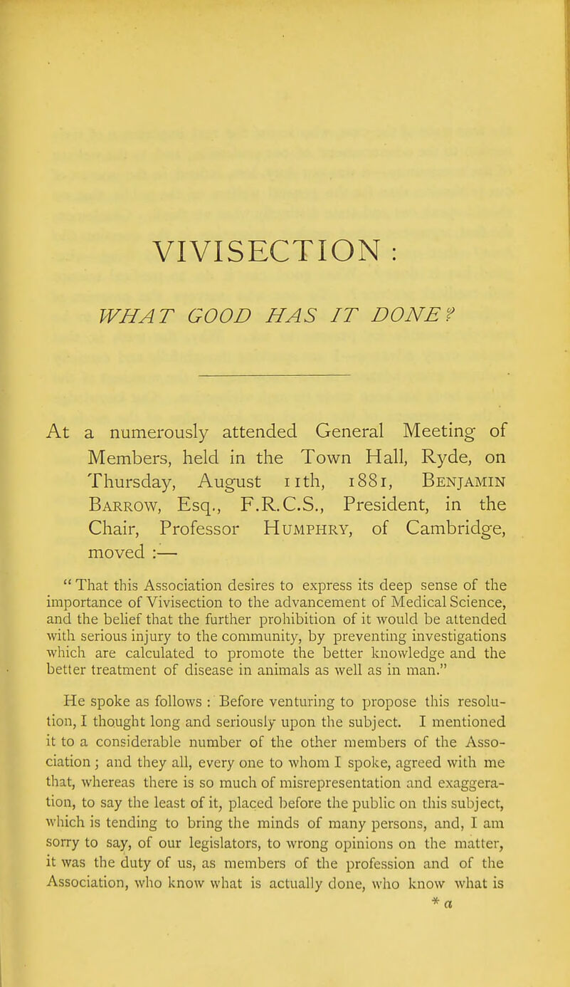 VIVISECTION : WHAT GOOD HAS IT DONEf At a numerously attended General Meeting of Members, held in the Town Hall, Ryde, on Thursday, August nth, i88r, Benjamin Barrow, Esq., F.R.C.S., President, in the Chair, Professor Humphry, of Cambridge, moved :—  That this Association desires to express its deep sense of the importance of Vivisection to the advancement of Medical Science, and the beUef that the further prohibition of it would be attended with serious injury to the community, by preventing investigations which are calculated to promote the better knowledge and the better treatment of disease in animals as well as in man. He spoke as follows -. Before venturing to propose this resolu- tion, I thought long and seriously upon the subject. I mentioned it to a considerable number of the other members of the Asso- ciation ; and they all, every one to whom I spoke, agreed with me that, whereas there is so much of misrepresentation and exaggera- tion, to say the least of it, placed l^efore the public on this subject, which is tending to bring the minds of many persons, and, I am sorry to say, of our legislators, to wrong opinions on the matter, it was the duty of us, as members of the profession and of the Association, who know what is actually done, who know what is