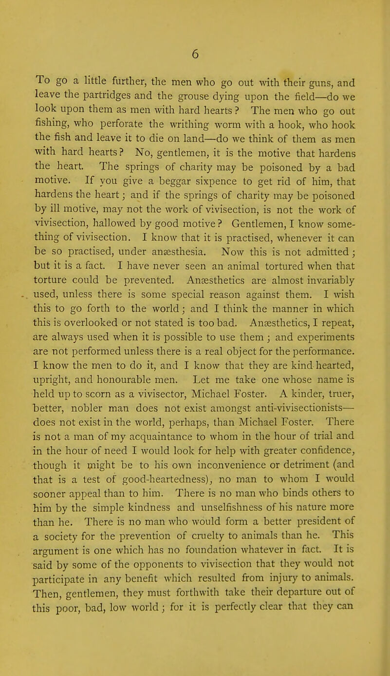 To go a little further, the men who go out vdth their guns, and leave the partridges and the grouse dying upon the field—do we look upon them as men with hard hearts ? The men who go out fishing, who perforate the writhing worm with a hook, who hook the fish and leave it to die on land—do we think of them as men with hard hearts ? No, gentlemen, it is the motive that hardens the heart. The springs of charity may be poisoned by a bad motive. If you give a beggar sixpence to get rid of him, that hardens the heart; and if the springs of charity may be poisoned by ill motive, may not the work of vivisection, is not the work of vivisection, hallowed by good motive ? Gentlemen, I know some- thing of vivisection. I know that it is practised, whenever it can be so practised, under anaesthesia. Now this is not admitted; but it is a fact. I have never seen an animal tortured when that torture could be prevented. Anaesthetics are almost invariably used, unless there is some special reason against them. I wish this to go forth to the world; and I think the manner in which this is overlooked or not stated is too bad. Anaesthetics, I repeat, are always used when it is possible to use them ; and experiments are not performed unless there is a real object for the performance. I know the men to do it, and I know that they are kind hearted, upright, and honourable men. Let me take one whose name is held up to scorn as a vivisector, Michael P^oster. A kinder, truer, better, nobler man does not exist amongst anti-vivisectionists— does not exist in the world, perhaps, than Michael Foster. There is not a man of my acquaintance to whom in the hour of trial and in the hour of need I would look for help with greater confidence, though it might be to his own inconvenience or detriment (and that is a test of good-heartedness), no man to whom I would sooner appeal than to him. There is no man who binds others to him by the simple kindness and unselfishness of his nature more than he. There is no man who would form a better president of a society for the prevention of ciuelty to animals than he. This argument is one which has no foundation whatever in fact. It is said by some of the opponents to vivisection that they would not participate in any benefit which resulted from injury to animals. Then, gentlemen, they must forthwith take their departure out of this poor, bad, low world; for it is perfectly clear that they can