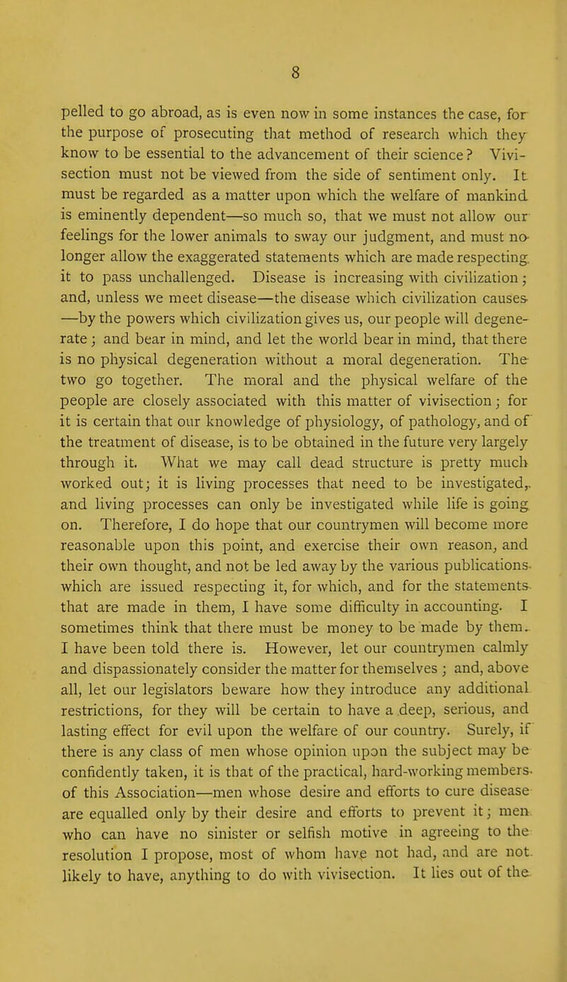 pelled to go abroad, as is even now in some instances the case, for the purpose of prosecuting that method of research which they know to be essential to the advancement of their science ? Vivi- section must not be viewed from the side of sentiment only. It must be regarded as a matter upon which the welfare of mankind is eminently dependent—so much so, that we must not allow our feelings for the lower animals to sway our judgment, and must no- longer allow the exaggerated statements which are made respecting, it to pass unchallenged. Disease is increasing with civilization; and, unless we meet disease—the disease which civilization causes. —by the powers which civilization gives us, our people will degene- rate ; and bear in mind, and let the world bear in mind, that there is no physical degeneration without a moral degeneration. The two go together. The moral and the physical welfare of the people are closely associated with this matter of vivisection; for it is certain that our knowledge of physiology, of pathology, and of the treatment of disease, is to be obtained in the future very largely through it. What we may call dead structure is pretty much worked out; it is living processes that need to be investigated,, and living processes can only be investigated while life is going on. Therefore, I do hope that our countrymen will become more reasonable upon this point, and exercise their own reason, and their own thought, and not be led away by the various publications- which are issued respecting it, for which, and for the statements- that are made in them, I have some difficulty in accounting. I sometimes think that there must be money to be made by them.. I have been told there is. However, let our countrymen calmly and dispassionately consider the matter for themselves ; and, above all, let our legislators beware how they introduce any additional restrictions, for they will be certain to have a deep, serious, and lasting effect for evil upon the welfare of our country. Surely, if there is any class of men whose opinion upon the subject may be confidently taken, it is that of the practical, hard-working members- of this Association—men whose desire and efforts to cure disease are equalled only by their desire and efforts to prevent it; men who can have no sinister or selfish motive in agreeing to the resolution I propose, most of whom have not had, and are not. likely to have, anything to do with vivisection. It lies out of the