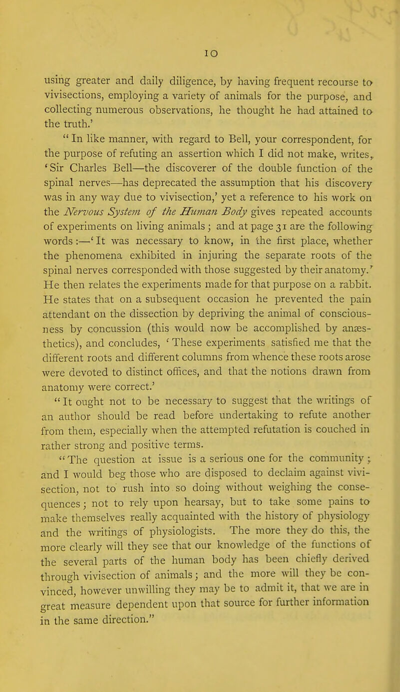 lO using greater and daily diligence, by having frequent recourse to vivisections, employing a variety of animals for the purpose, and collecting numerous observations, he thought he had attained ta the truth.'  In like manner, with regard to Bell, your correspondent, for the purpose of refuting an assertion which I did not make, writes,. 'Sir Charles Bell—the discoverer of the double function of the spinal nerves—has deprecated the assumption that his discovery was in any way due to vivisection,' yet a reference to his work on the Nervous System of the Human Body gives repeated accounts of experiments on living animals ; and at page 31 are the following words:—' It was necessary to know, in the first place, whether the phenomena exhibited in injuring the separate roots of the spinal nerves corresponded with those suggested by their anatomy.' He then relates the experiments made for that purpose on a rabbit. He states that on a subsequent occasion he prevented the pain attendant on the dissection by depriving the animal of conscious- ness by concussion (this would now be accomplished by anaes- thetics), and concludes, ' These experiments satisfied me that the different roots and different columns from whence these roots arose were devoted to distinct offices, and that the notions drawn from anatomy were correct.'  It ought not to be necessary to suggest that the writings of an author should be read before undertaking to refute another from them, especially when the attempted refutation is couched in rather strong and positive terms.  The question at issue is a serious one for the community ; and I would beg those who are disposed to declaim against vivi- section, not to rush into so doing without weighing the conse- quences 3 not to rely upon hearsay, but to take some pains to make themselves really acquainted with the history of physiology and the writings of physiologists. The more they do this, the more clearly will they see that our knowledge of the functions of the several parts of the human body has been chiefly derived through vivisection of animals; and the more will they be con- vinced, however unwilling they may be to admit it, that we are in great measure dependent upon that source for further information in the same direction.