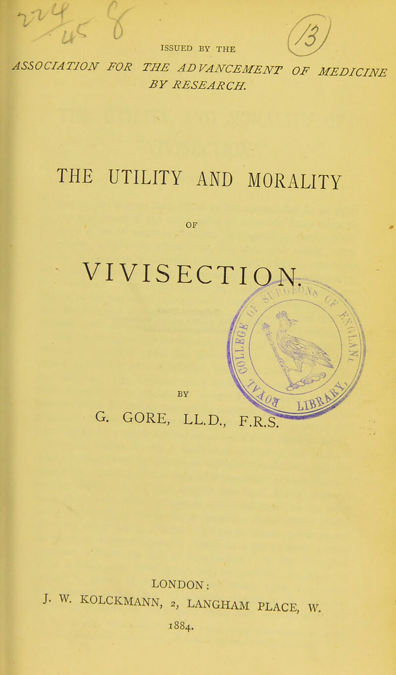 ASSOCIATION FOR THE ADVANCEMENT OF MEDICINE BY RESEARCH. THE UTILITY AND MORALITY OF VIVISECTION. BY G. GORE, LL.D., F.R^ LONDON: J. W. KOLCKMANN, 2, LANGHAM PLACE, 1884.