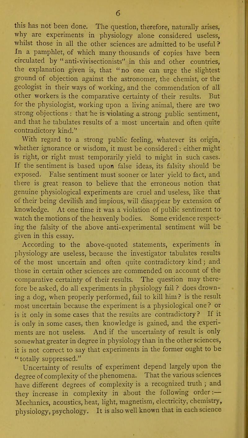 this has not been done. The question, therefore, naturally arises, why are experiments in physiology alone considered useless, whilst those in all the other sciences are admitted to be useful ? In a pamphlet, of which many thousands of copies have been circulated by  anti-vivisectionists in this and other countries, the explanation given is, that no one can urge the slightest ground of objection against the astronomer, the chemist, or the geologist in their ways of working, and the commendation of all other workers is the comparative certainty of their results. But for the physiologist, working upon a living animal, there are two strong objections : that he is violating a strong public sentiment, and that he tabulates results of a most uncertain and often quite contradictory kind. With regard to a strong public feeling, whatever its origin, whether ignorance or wisdom, it must be considered : either might is right, or right must temporarily yield to might in such cases. If the sentiment is based upon false ideas, its falsity should be exposed. False sentiment must sooner or later yield to fact, and there is great reason to believe that the erroneous notion that genuine physiological experiments are cruel and useless, like that of their being devilish and impious, will disappear by extension of knowledge. At one time it was a violation of public sentiment to watch the motions of the heavenly bodies. Some evidence respect- ing the falsity of the above anti-experimental sentiment will be given in this essay. According to the above-quoted statements, experiments in physiology are useless, because the investigator tabulates results of the most uncertain and often quite contradictory kind; and those in certain other sciences are commended on account of the comparative certainty of their results. The question may there- fore be asked, do all experiments in physiology fail ? does drown- ing a dog, when properly performed, fail to kill him? is the result most uncertain because the experiment is a physiological one? or is it only in some cases that the results are contradictory ? If it is only in some cases, then knowledge is gained, and the experi- ments are not useless. And if the uncertainty of result is only somewhat greater in degree in physiology than in the other sciences, it is not correct to say that experiments in the former ought to be totally suppressed. Uncertainty of results of experiment depend largely upon the degree of complexity of the phenomena. That the various sciences have different degrees of complexity is a recognized truth ; and they increase in complexity in about the following order:— Mechanics, acoustics, heat, light, magnetism, electricity, chemistry, physiology, psychology. It is also well known that in each science