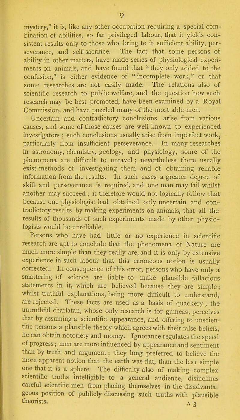 mystery, it is, like any other occupation requiring a special com- bination of abilities, so far privileged labour, that it yields con- sistent results only to those who bring to it sufficient ability, per- severance, and self-sacrifice. The fact that some persons of ability in other matters, have made series of physiological experi- ments on animals, and have found that  they only added to the confusion, is either evidence of  incomplete work, or that some researches are not easily made. The relations also of scientific research to public welfare, and the question how such research may be best promoted, have been examined by a Royal Commission, and have puzzled many of the most able men. Uncertain and contradictory conclusions arise from various causes, and some of those causes are well known to experienced investigators ; such conclusions usually arise from imperfect work, particularly from insufficient perseverance. In many researches in astronomy, chemistry, geology, and physiology, some of the phenomena are difficult to unravel; nevertheless there usually exist methods of investigating them and of obtaining reliable information from the results. In such cases a greater degree of skill and perseverance is required, and one man may fail whilst another may succeed; it therefore would not logically follow that because one physiologist had obtained only uncertain and con- tradictory results by making experiments on animals, that all the results of thousands of such experiments made by other physio- logists would be unreliable. Persons who have had little or no experience in scientific research are apt to conclude that the phenomena of Nature are much more simple than they really are, and it is only by extensive experience in such labour that this erroneous notion is usually corrected. In consequence of this error, persons who have only a smattering of science are liable to make plausible fallacious statements in it, which are believed because they are simple; whilst truthful explanations, being more difficult to understand, are rejected. These facts are used as a basis of quackery • the untruthful charlatan, whose only research is for guineas, perceives that by assuming a scientific appearance, and offering to unscien- tific persons a plausible theory which agrees with their false beliefs, he can obtain notoriety and money. Ignorance regulates the speed of progress; men are more influenced by appearance and sentiment than by truth and argument; they long preferred to believe the more apparent notion that the earth was flat, than the lesn simple one that it is a sphere. The difficulty also of making complex scientific truths intelligible to a general audience, disinclines careful scientific men from placing themselves in the disadvanta- geous position of publicly discussing such truths with plausible theorists. A ,