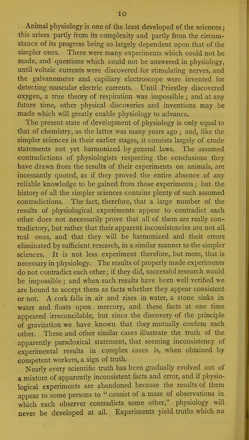 Animal physiology is one of the least developed of the sciences j this arises partly from its complexity and partly from the circum- stance of its progress being so largely dependent upon that of the simpler ones. There were many experiments which could not be made, and questions which could not be answered in physiology, until voltaic currents were discovered for stimulating nerves, and the galvanometer and capillary electroscope were invented for detecting muscular electric currents. Until Priestley discovered oxygen, a true theory of respiration was impossible; and at any future time, other physical discoveries and inventions may be made which will greatly enable physiology to advance. The present state of development of physiology is only equal to that of chemistry, as the latter was many years ago ; and, like the simpler sciences in their earlier stages, it consists largely of crude statements not yet harmonized by general laws. The assumed contradictions of physiologists respecting the conclusions they have drawn from the results of their experiments on animals, are incessantly quoted, as if they proved the entire absence of any reliable knowledge to be gained from those experiments; but the history of all the simpler sciences contains plenty of such assumed contradictions. The fact, therefore, that a large number of the results of physiological experiments appear to contradict each other does not necessarily prove that all of them are really con- tradictory, but rather that their apparent inconsistencies are not all real ones, and that they will be harmonized and their errors eliminated by sufficient research, in a similar manner to the simpler sciences. It is not less experiment therefore, but more, that is necessary in physiology. The results of properly made experiments do not contradict each other; if they did, successful research would be impossible; and when such results have been well verified we are bound to accept them as facts whether they appear consistent or not. A cork falls in air and rises in water, a stone sinks in water and floats upon mercury, and these facts at one time appeared irreconcilable, but since the discovery of the principle of gravitation we have known that they mutually confirm each other. These and other similar cases illustrate the truth of the apparently paradoxical statement, that seeming inconsistency of experimental results in complex cases is, when obtained by competent workers, a sign of truth. Nearly every scientific truth has been gradually evolved out of a mixture of apparently inconsistent facts and error, and if physio- logical experiments are abandoned because the results of them appear to some persons to  consist of a mass of observations in which each observer contradicts some other, physiology will never be developed at all. Experiments yield truths which no