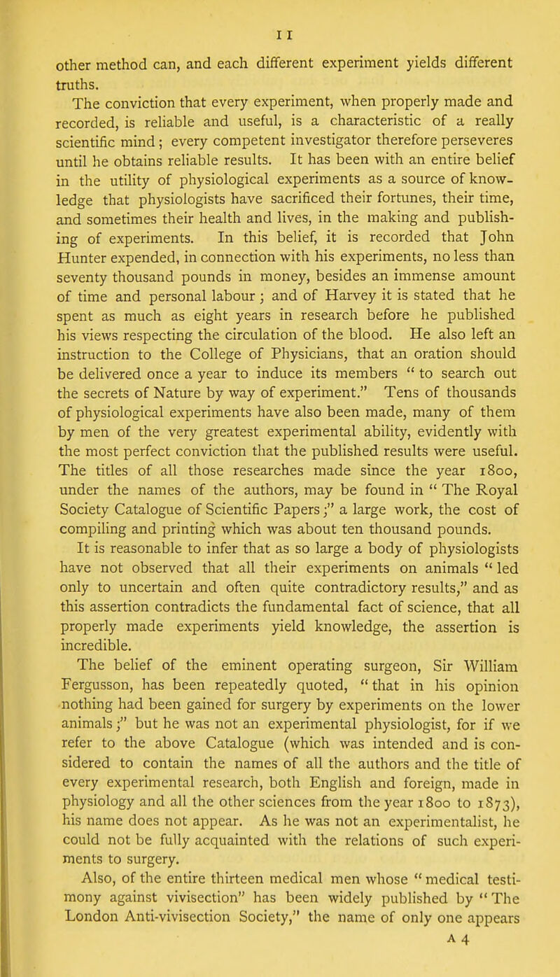 other method can, and each different experiment yields different truths. The conviction that every experiment, when properly made and recorded, is reliable and useful, is a characteristic of a really scientific mind; every competent investigator therefore perseveres until he obtains reliable results. It has been with an entire belief in the utility of physiological experiments as a source of know- ledge that physiologists have sacrificed their fortunes, their time, and sometimes their health and lives, in the making and publish- ing of experiments. In this belief, it is recorded that John Hunter expended, in connection with his experiments, no less than seventy thousand pounds in money, besides an immense amount of time and personal labour; and of Harvey it is stated that he spent as much as eight years in research before he published his views respecting the circulation of the blood. He also left an instruction to the College of Physicians, that an oration should be delivered once a year to induce its members  to search out the secrets of Nature by way of experiment. Tens of thousands of physiological experiments have also been made, many of them by men of the very greatest experimental ability, evidently with the most perfect conviction that the published results were useful. The titles of all those researches made since the year 1800, under the names of the authors, may be found in  The Royal Society Catalogue of Scientific Papersa large work, the cost of compiling and printing which was about ten thousand pounds. It is reasonable to infer that as so large a body of physiologists have not observed that all their experiments on animals  led only to uncertain and often quite contradictory results, and as this assertion contradicts the fundamental fact of science, that all properly made experiments yield knowledge, the assertion is incredible. The belief of the eminent operating surgeon, Sir William Fergusson, has been repeatedly quoted,  that in his opinion nothing had been gained for surgery by experiments on the lower animals f but he was not an experimental physiologist, for if we refer to the above Catalogue (which was intended and is con- sidered to contain the names of all the authors and the title of every experimental research, both English and foreign, made in physiology and all the other sciences from the year 1800 to 1873), his name does not appear. As he was not an experimentalist, he could not be fully acquainted with the relations of such experi- ments to surgery. Also, of the entire thirteen medical men whose  medical testi- mony against vivisection has been widely published by  The London Anti-vivisection Society, the name of only one appears a 4