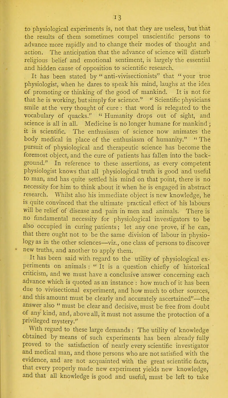 to physiological experiments is, not that they are useless, but that the results of them sometimes compel unscientific persons to advance more rapidly and to change their modes of thought and action. The anticipation that the advance of science will disturb religious belief and emotional sentiment, is largely the essential and hidden cause of opposition to scientific research. It has been stated by  anti-vivisectionists that  your true physiologist, when he dares to speak his mind, laughs at the idea of promoting or thinking of the good of mankind. It is not for that he is working, but simply for science. u Scientific physicians smile at the very thought of cure : that word is relegated to the vocabulary of quacks.  Humanity drops out of sight, and science is all in all. Medicine is no longer humane for mankind; it is scientific. The enthusiasm of science now animates the body medical in place of the enthusiasm of humanity.  The pursuit of physiological and therapeutic science has become the foremost object, and the cure of patients has fallen into the back- ground. In reference to these assertions, as every competent physiologist knows that all physiological truth is good and useful to man, and has quite settled his mind on that point, there is no necessity for him to think about it when he is engaged in abstract research. Whilst also his immediate object is new knowledge, he is quite convinced that the ultimate practical effect of his labours will be relief of disease and pain in men and animals. There is no fundamental necessity for physiological investigators to be also occupied in curing patients; let any one prove, if he can, that there ought not to be the same division of labour in physio- logy as in the other sciences—viz., one class of persons to discover new truths, and another to apply them. It has been said with regard to the utility of physiological ex- periments on animals :  It is a question chiefly of historical criticism, and we must have a conclusive answer concerning each advance which is quoted as an instance : how much of it has been due to vivisectional experiment, and how much to other sources, and this amount must be clearly and accurately ascertained—the answer also  must be clear and decisive, must be free from doubt of any kind, and, above all, it must not assume the protection of a privileged mystery. With regard to these large demands : The utility of knowledge obtained by means of such experiments has been already fully proved to the satisfaction of nearly every scientific investigator and medical man, and those persons who are not satisfied with the evidence, and are not acquainted with the great scientific facts, that every properly made new experiment yields new knowledge, and that all knowledge is good and useful, must be left to take