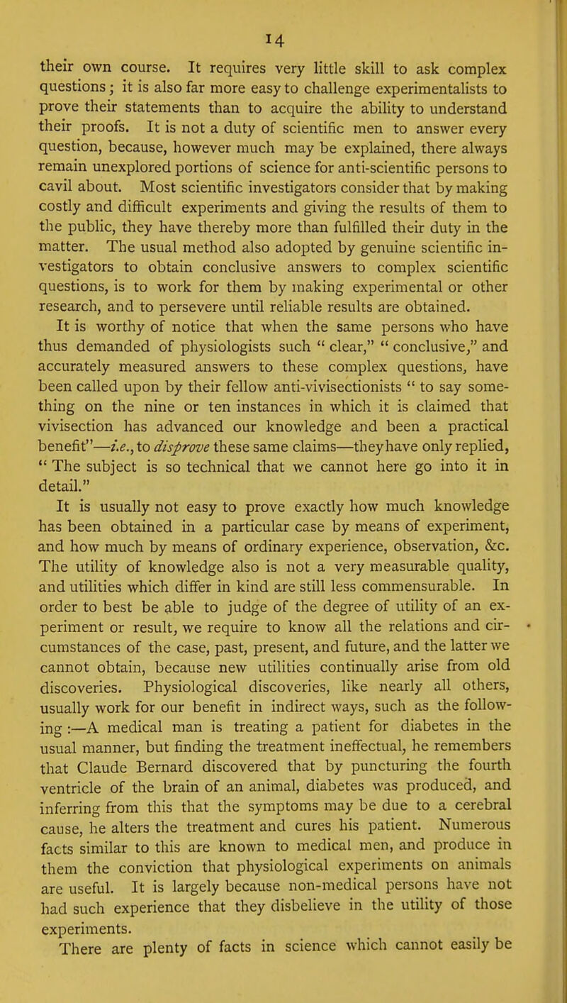 their own course. It requires very little skill to ask complex questions; it is also far more easy to challenge experimentalists to prove their statements than to acquire the ability to understand their proofs. It is not a duty of scientific men to answer every question, because, however much may be explained, there always remain unexplored portions of science for anti-scientific persons to cavil about. Most scientific investigators consider that by making costly and difficult experiments and giving the results of them to the public, they have thereby more than fulfilled their duty in the matter. The usual method also adopted by genuine scientific in- vestigators to obtain conclusive answers to complex scientific questions, is to work for them by making experimental or other research, and to persevere until reliable results are obtained. It is worthy of notice that when the same persons who have thus demanded of physiologists such  clear,  conclusive, and accurately measured answers to these complex questions, have been called upon by their fellow anti-vivisectionists  to say some- thing on the nine or ten instances in which it is claimed that vivisection has advanced our knowledge and been a practical benefit—i.e., to disprove these same claims—they have only replied,  The subject is so technical that we cannot here go into it in detail. It is usually not easy to prove exactly how much knowledge has been obtained in a particular case by means of experiment, and how much by means of ordinary experience, observation, &c. The utility of knowledge also is not a very measurable quality, and utilities which differ in kind are still less commensurable. In order to best be able to judge of the degree of utility of an ex- periment or result, we require to know all the relations and cir- cumstances of the case, past, present, and future, and the latter we cannot obtain, because new utilities continually arise from old discoveries. Physiological discoveries, like nearly all others, usually work for our benefit in indirect ways, such as the follow- ing :—A medical man is treating a patient for diabetes in the usual manner, but finding the treatment ineffectual, he remembers that Claude Bernard discovered that by puncturing the fourth ventricle of the brain of an animal, diabetes was produced, and inferring from this that the symptoms may be due to a cerebral cause, he alters the treatment and cures his patient. Numerous facts similar to this are known to medical men, and produce in them the conviction that physiological experiments on animals are useful. It is largely because non-medical persons have not had such experience that they disbelieve in the utility of those experiments. There are plenty of facts in science which cannot easily be