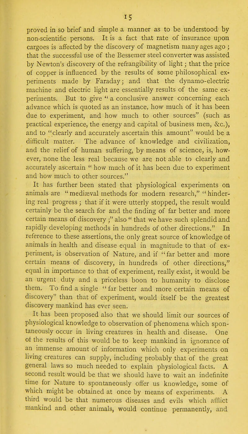 proved in so brief and simple a manner as to be understood by non-scientific persons. It is a fact that rate of insurance upon cargoes is affected by the discovery of magnetism many ages ago ; that the successful use of the Bessemer steel converter was assisted by Newton's discovery of the refrangibility of light; that the price of copper is influenced by the results of some philosophical ex- periments made by Faraday; and that the dynamo-electric machine and electric light are essentially results of the same ex- periments. But to give  a conclusive answer concerning each advance which is quoted as an instance, how much of it has been due to experiment, and how much to other sources (such as practical experience, the energy and capital of business men, &c), and to clearly and accurately ascertain this amount would be a difficult matter. The advance of knowledge and civilization, and the relief of human suffering, by means of science, is, how- ever, none the less real because we are not able to clearly and accurately ascertain  how much of it has been due to experiment and how much to other sources. It has further been stated that physiological experiments on animals are  mediaeval methods for modern research,  hinder- ing real progress ; that if it were utterly stopped, the result would certainly be the search for and the finding of far better and more certain means of discovery ■ also  that we have such splendid and rapidly developing methods in hundreds of other directions. In reference to these assertions, the only great source of knowledge of animals in health and disease equal in magnitude to that of ex- periment, is observation of Nature, and if  far better and more certain means of discovery, in hundreds of other directions, equal in importance to that of experiment, really exist, it would be an urgent duty and a priceless boon to humanity to disclose them. To find a single far better and more certain means of discovery than that of experiment, would itself be the greatest discovery mankind has ever seen. It has been proposed also that we should limit our sources of physiological knowledge to observation of phenomena which spon- taneously occur in living creatures in health and disease. One of the results of this would be to keep mankind in ignorance of an immense amount of information which only experiments on living creatures can supply, including probably that of the great general laws so much needed to explain physiological facts. A second result would be that we should have to wait an indefinite time for Nature to spontaneously offer us knowledge, some of which might be obtained at once by means of experiments. A third would be that numerous diseases and evils which afflict mankind and other animals, would continue permanently, and