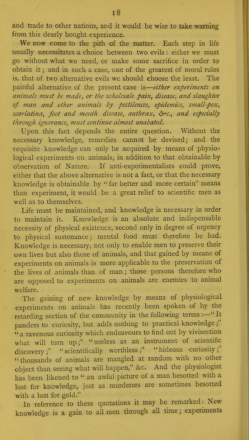 and trade to other nations, and it would be wise to take warning from this dearly bought experience. We now come to the pith of the matter. Each step in life usually necessitates a choice between two evils: either we must go without what we need, or make some sacrifice in order to obtain it; and in such a case, one of the greatest of moral rules is, that of two alternative evils we should choose the least. The painful alternative of the present case is—either experiments on animals must be made, or the wholesale pain, disease, and slaughter of man and other animals by pestilences, epidemics, small-pox, scarlatina, foot and mouth disease, anthrax, &c, and especially through ignorance, must continue almost unabated. Upon this fact depends the entire question. Without the necessary knowledge, remedies cannot be devised; and the requisite knowledge can only be acquired by means of physio- logical experiments on animals, in addition to that obtainable by observation of Nature. If anti-experimentalists could prove, either that the above alternative is not a fact, or that the necessary knowledge is obtainable by  far better and more certain means than experiment, it would be a great relief to scientific men as well as to themselves. Life must be maintained, and knowledge is necessary in order to maintain it. Knowledge is an absolute and indispensable necessity of physical existence, second only in degree of urgency to physical sustenance; mental food must therefore be had. Knowledge is necessary, not only to enable men to preserve their own lives but also those of animals, and that gained by means of experiments on animals is more applicable to the preservation of the lives of animals than of man; those persons therefore who are opposed to experiments on animals are enemies to animal welfare. The gaining of new knowledge by means of physiological experiments on animals has recently been spoken of by the retarding section of the community in the following terms :— It panders to curiosity, but adds nothing to practical knowledge;  a ravenous curiosity which endeavours to find out by vivisection what will turn up; useless as an instrument of scientific discovery; scientifically worthless; hideous curiosity; thousands of animals are mangled at random with no other object than seeing what will happen, &c. And the physiologist has been likened to  an awful picture of a man besotted with a lust for knowledge, just as murderers are sometimes besotted with a lust for gold. In reference to these quotations it may be remarked : New knowledge is a gain to all men through all time; experiments