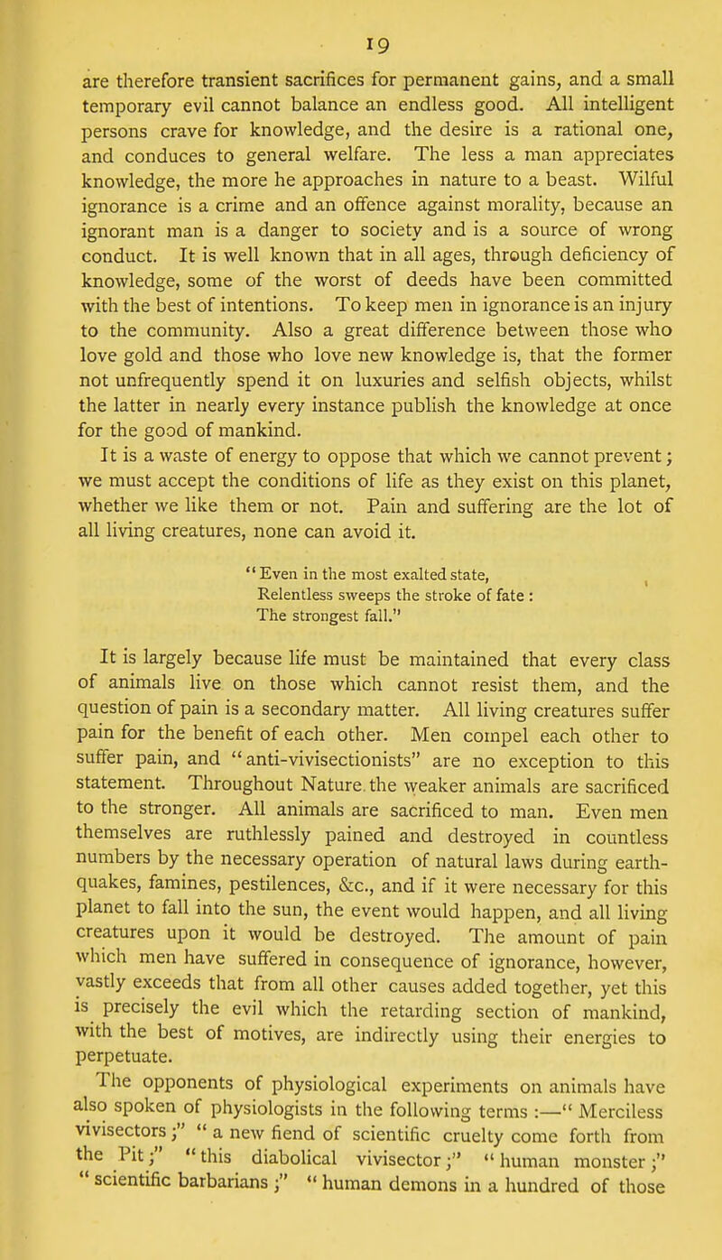 are therefore transient sacrifices for permanent gains, and a small temporary evil cannot balance an endless good. All intelligent persons crave for knowledge, and the desire is a rational one, and conduces to general welfare. The less a man appreciates knowledge, the more he approaches in nature to a beast. Wilful ignorance is a crime and an offence against morality, because an ignorant man is a danger to society and is a source of wrong conduct. It is well known that in all ages, through deficiency of knowledge, some of the worst of deeds have been committed with the best of intentions. To keep men in ignorance is an injury to the community. Also a great difference between those who love gold and those who love new knowledge is, that the former not unfrequently spend it on luxuries and selfish objects, whilst the latter in nearly every instance publish the knowledge at once for the good of mankind. It is a waste of energy to oppose that which we cannot prevent; we must accept the conditions of life as they exist on this planet, whether we like them or not. Pain and suffering are the lot of all living creatures, none can avoid it. Even in the most exalted state, Relentless sweeps the stroke of fate : The strongest fall. It is largely because life must be maintained that every class of animals live on those which cannot resist them, and the question of pain is a secondary matter. All living creatures suffer pain for the benefit of each other. Men compel each other to suffer pain, and  anti-vivisectionists are no exception to this statement. Throughout Nature, the weaker animals are sacrificed to the stronger. All animals are sacrificed to man. Even men themselves are ruthlessly pained and destroyed in countless numbers by the necessary operation of natural laws during earth- quakes, famines, pestilences, &c, and if it were necessary for this planet to fall into the sun, the event would happen, and all living creatures upon it would be destroyed. The amount of pain which men have suffered in consequence of ignorance, however, vastly exceeds that from all other causes added together, yet this is precisely the evil which the retarding section of mankind, with the best of motives, are indirectly using their energies to perpetuate. The opponents of physiological experiments on animals have also spoken of physiologists in the following terms :— Merciless vivisectors a new fiend of scientific cruelty come forth from the Pit f  this diabolical vivisector f  human monster ;  scientific barbarians j « human demons in a hundred of those