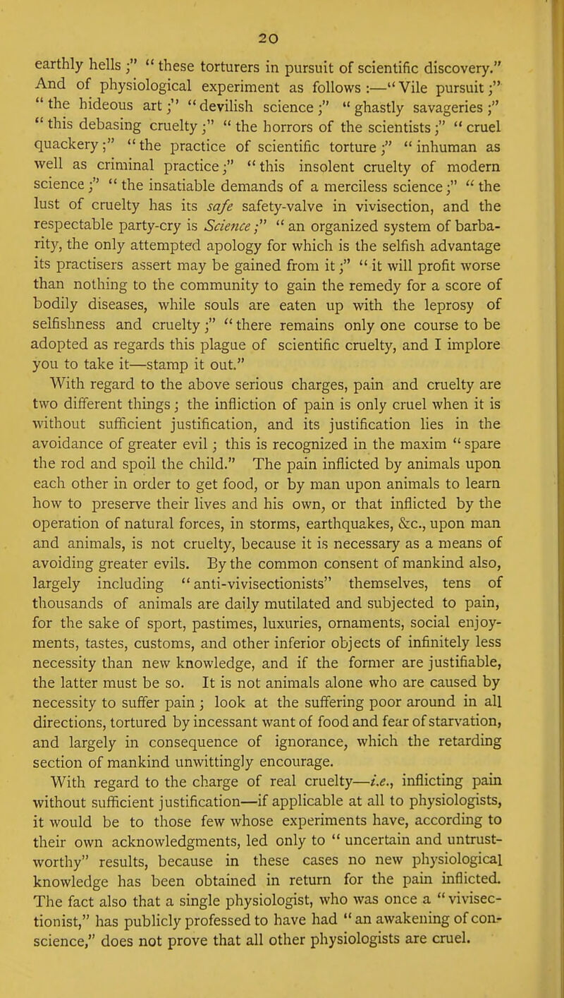 earthly hells ;  these torturers in pursuit of scientific discovery. And of physiological experiment as follows :— Vile pursuit; the hideous art; devilish science; ghastly savageries;  this debasing cruelty;  the horrors of the scientists ;  cruel quackery; the practice of scientific torture; inhuman as well as criminal practice; this insolent cruelty of modern science ;  the insatiable demands of a merciless science;  the lust of cruelty has its safe safety-valve in vivisection, and the respectable party-cry is Science-'' an organized system of barba- rity, the only attempted apology for which is the selfish advantage its practisers assert may be gained from it;  it will profit worse than nothing to the community to gain the remedy for a score of bodily diseases, while souls are eaten up with the leprosy of selfishness and cruelty;  there remains only one course to be adopted as regards this plague of scientific cruelty, and I implore you to take it—stamp it out. With regard to the above serious charges, pain and cruelty are two different things; the infliction of pain is only cruel when it is without sufficient justification, and its justification lies in the avoidance of greater evil; this is recognized in the maxim  spare the rod and spoil the child. The pain inflicted by animals upon each other in order to get food, or by man upon animals to learn how to preserve their lives and his own, or that inflicted by the operation of natural forces, in storms, earthquakes, &c, upon man and animals, is not cruelty, because it is necessary as a means of avoiding greater evils. By the common consent of mankind also, largely including  anti-vivisectionists themselves, tens of thousands of animals are daily mutilated and subjected to pain, for the sake of sport, pastimes, luxuries, ornaments, social enjoy- ments, tastes, customs, and other inferior objects of infinitely less necessity than new knowledge, and if the former are justifiable, the latter must be so. It is not animals alone who are caused by necessity to suffer pain ; look at the suffering poor around in all directions, tortured by incessant want of food and fear of starvation, and largely in consequence of ignorance, which the retarding section of mankind unwittingly encourage. With regard to the charge of real cruelty—/.<?., inflicting pain without sufficient justification—if applicable at all to physiologists, it would be to those few whose experiments have, according to their own acknowledgments, led only to  uncertain and untrust- worthy results, because in these cases no new physiological knowledge has been obtained in return for the pain inflicted. The fact also that a single physiologist, who was once a  vivisec- tionist, has publicly professed to have had  an awakening of con- science, does not prove that all other physiologists are cruel.