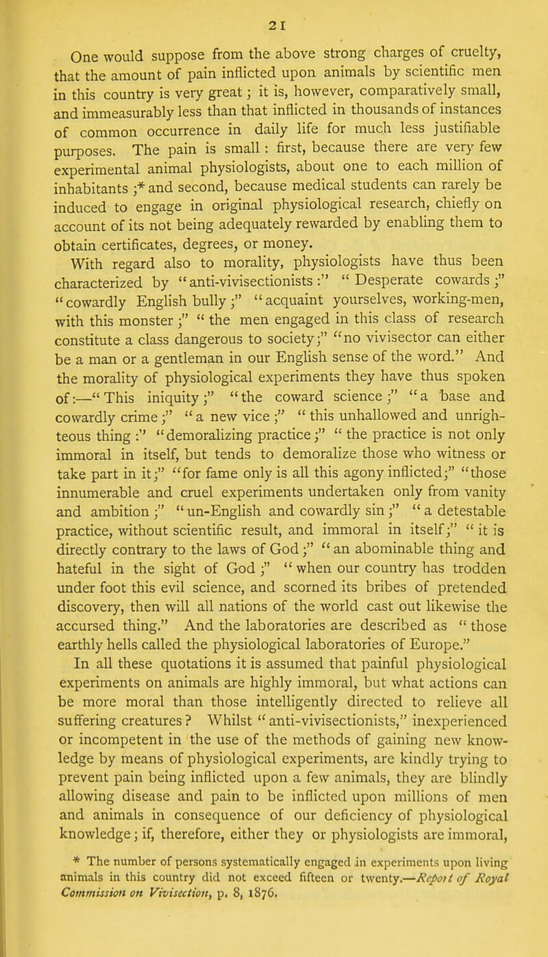 2 I One would suppose from the above strong charges of cruelty, that the amount of pain inflicted upon animals by scientific men in this country is veiy great j it is, however, comparatively small, and immeasurably less than that inflicted in thousands of instances of common occurrence in daily life for much less justifiable purposes. The pain is small: first, because there are very few experimental animal physiologists, about one to each million of inhabitants j* and second, because medical students can rarely be induced to engage in original physiological research, chiefly on account of its not being adequately rewarded by enabling them to obtain certificates, degrees, or money. With regard also to morality, physiologists have thus been characterized by anti-vivisectionists: Desperate cowards; cowardly English bully ; acquaint yourselves, working-men, with this monster ;  the men engaged in this class of research constitute a class dangerous to society; no vivisector can either be a man or a gentleman in our English sense of the word. And the morality of physiological experiments they have thus spoken 0f;—« This iniquity  the coward science ;  a base and cowardly crime;  a new vice  this unhallowed and unrigh- teous thing : demoralizing practice;  the practice is not only immoral in itself, but tends to demoralize those who witness or take part in it; for fame only is all this agony inflicted; those innumerable and cruel experiments undertaken only from vanity and ambition ;  un-English and cowardly sin;  a detestable practice, without scientific result, and immoral in itself;  it is directly contrary to the laws of God;  an abominable thing and hateful in the sight of God ;  when our country has trodden under foot this evil science, and scorned its bribes of pretended discovery, then will all nations of the world cast out likewise the accursed thing. And the laboratories are described as  those earthly hells called the physiological laboratories of Europe. In all these quotations it is assumed that painful physiological experiments on animals are highly immoral, but what actions can be more moral than those intelligently directed to relieve all suffering creatures? Whilst anti-vivisectionists, inexperienced or incompetent in the use of the methods of gaining new know- ledge by means of physiological experiments, are kindly trying to prevent pain being inflicted upon a few animals, they are blindly allowing disease and pain to be inflicted upon millions of men and animals in consequence of our deficiency of physiological knowledge; if, therefore, either they or physiologists are immoral, * The number of persons systematically engaged in experiments upon living animals in this country did not exceed fifteen or twenty.—Repot t of Royal Commission on Vivisection, p. 8, 1876.