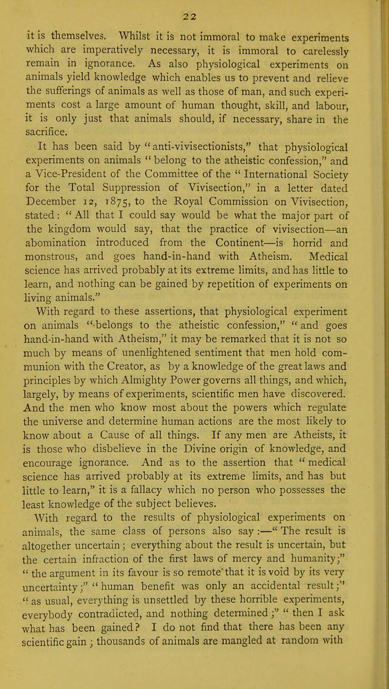 it is themselves. Whilst it is not immoral to make experiments which are imperatively necessary, it is immoral to carelessly remain in ignorance. As also physiological experiments on animals yield knowledge which enables us to prevent and relieve the sufferings of animals as well as those of man, and such experi- ments cost a large amount of human thought, skill, and labour, it is only just that animals should, if necessary, share in the sacrifice. It has been said by  anti-vivisectionists, that physiological experiments on animals belong to the atheistic confession, and a Vice-President of the Committee of the  International Society for the Total Suppression of Vivisection, in a letter dated December 12, 1875, to the Royal Commission on Vivisection, stated:  All that I could say would be what the major part of the kingdom would say, that the practice of vivisection—an abomination introduced from the Continent—is horrid and monstrous, and goes hand-in-hand with Atheism. Medical science has arrived probably at its extreme limits, and has little to learn, and nothing can be gained by repetition of experiments on living animals. With regard to these assertions, that physiological experiment on animals  belongs to the atheistic confession,  and goes hand-in-hand with Atheism, it may be remarked that it is not so much by means of unenlightened sentiment that men hold com- munion with the Creator, as by a knowledge of the great laws and principles by which Almighty Power governs all things, and which, largely, by means of experiments, scientific men have discovered. And the men who know most about the powers which regulate the universe and determine human actions are the most likely to know about a Cause of all things. If any men are Atheists, it is those who disbelieve in the Divine origin of knowledge, and encourage ignorance. And as to the assertion that  medical science has arrived probably at its extreme limits, and has but little to learn, it is a fallacy which no person who possesses the least knowledge of the subject believes. With regard to the results of physiological experiments on animals, the same class of persons also say:— The result is altogether uncertain; everything about the result is uncertain, but the certain infraction of the first laws of mercy and humanity;  the argument in its favour is so remote* that it is void by its very uncertainty; human benefit was only an accidental result;  as usual, everything is unsettled by these horrible experiments, everybody contradicted, and nothing determined;  then I ask what has been gained ? I do not find that there has been any scientific gain ; thousands of animals are mangled at random with