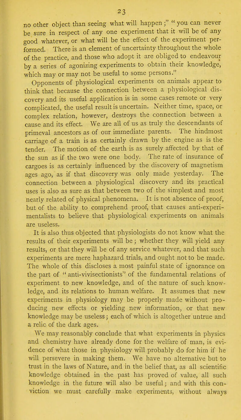 no other object than seeing what will happen ;  you can never be sure in respect of any one experiment that it will be of any good whatever, or what will be the effect of the experiment per- formed. There is an element of uncertainty throughout the whole of the practice, and those who adopt it are obliged to endeavour by a series of agonizing experiments to obtain their knowledge, which may or may not be useful to some persons. Opponents of physiological experiments on animals appear to think that because the connection between a physiological dis- covery and its useful application is in some cases remote or very complicated, the useful result is uncertain. Neither time, space, or complex relation, however, destroys the connection between a cause and its effect. We are all of us as truly the descendants of primeval ancestors as of our immediate parents. The hindmost carriage of a train is as certainly drawn by the engine as is the tender. The motion of the earth is as surely affected by that of the sun as if the two were one body. The rate of insurance of cargoes is as certainly influenced by the discovery of magnetism ages ago, as if that discovery was only made yesterday. The connection between a physiological discovery and its practical uses is also as sure as that between two of the simplest and most nearly related of physical phenomena. It is not absence of proof, but of the ability to comprehend proof, that causes anti-experi- mentalists to believe that physiological experiments on animals are useless. It is also thus objected that physiologists do not know what the results of their experiments will be; whether they will yield any results, or that they will be of any service whatever, and that such experiments are mere haphazard trials, and ought not to be made. The whole of this discloses a most painful state of ignorance on the part of  anti-vivisectionists of the fundamental relations of experiment to new knowledge, and of the nature of such know- ledge, and its relations to human welfare. It assumes that new experiments in physiology may be properly made without pro- ducing new effects or yielding new information, or that new knowledge may be useless; each of which is altogether untrue and a relic of the dark ages. We may reasonably conclude that what experiments in physics and chemistry have already done for the welfare of man, is evi- dence of what those in physiology will probably do for him if he will persevere in making them. We have no alternative but to trust in the laws of Nature, and in the belief that, as all scientific knowledge obtained in the past has proved of value, all such knowledge in the future will also be useful; and with this con- viction we must carefully make experiments, without always