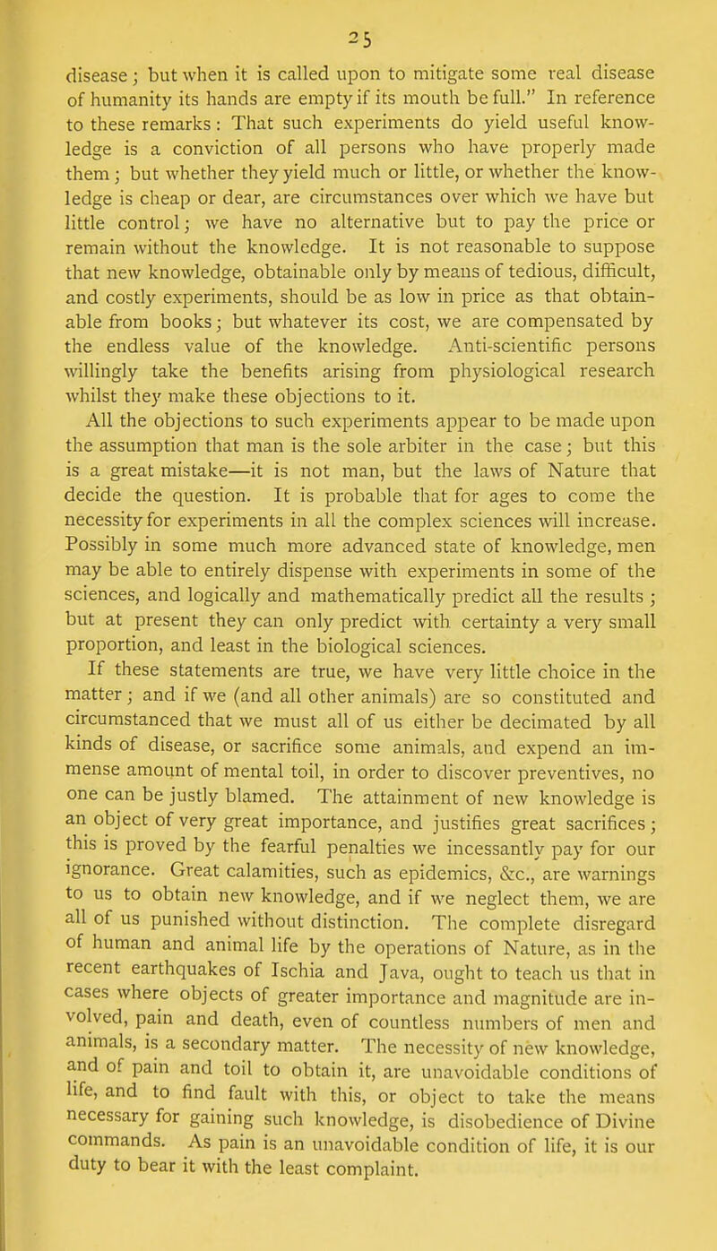 disease; but when it is called upon to mitigate some real disease of humanity its hands are empty if its mouth be full. In reference to these remarks: That such experiments do yield useful know- ledge is a conviction of all persons who have properly made them ; but whether they yield much or little, or whether the know- ledge is cheap or dear, are circumstances over which we have but little control; we have no alternative but to pay the price or remain without the knowledge. It is not reasonable to suppose that new knowledge, obtainable only by means of tedious, difficult, and costly experiments, should be as low in price as that obtain- able from books; but whatever its cost, we are compensated by the endless value of the knowledge. Anti-scientific persons willingly take the benefits arising from physiological research whilst they make these objections to it. All the objections to such experiments appear to be made upon the assumption that man is the sole arbiter in the case; but this is a great mistake—it is not man, but the laws of Nature that decide the question. It is probable that for ages to come the necessity for experiments in all the complex sciences will increase. Possibly in some much more advanced state of knowledge, men may be able to entirely dispense with experiments in some of the sciences, and logically and mathematically predict all the results ; but at present they can only predict with certainty a very small proportion, and least in the biological sciences. If these statements are true, we have very little choice in the matter; and if we (and all other animals) are so constituted and circumstanced that we must all of us either be decimated by all kinds of disease, or sacrifice some animals, and expend an im- mense amount of mental toil, in order to discover preventives, no one can be justly blamed. The attainment of new knowledge is an object of very great importance, and justifies great sacrifices; this is proved by the fearful penalties we incessantly pay for our ignorance. Great calamities, such as epidemics, &c, are warnings to us to obtain new knowledge, and if we neglect them, we are all of us punished without distinction. The complete disregard of human and animal life by the operations of Nature, as in the recent earthquakes of Ischia and Java, ought to teach us that in cases where objects of greater importance and magnitude are in- volved, pain and death, even of countless numbers of men and animals, is a secondary matter. The necessity of new knowledge, and of pain and toil to obtain it, are unavoidable conditions of life, and to find fault with this, or object to take the means necessary for gaining such knowledge, is disobedience of Divine commands. As pain is an unavoidable condition of life, it is our duty to bear it with the least complaint.