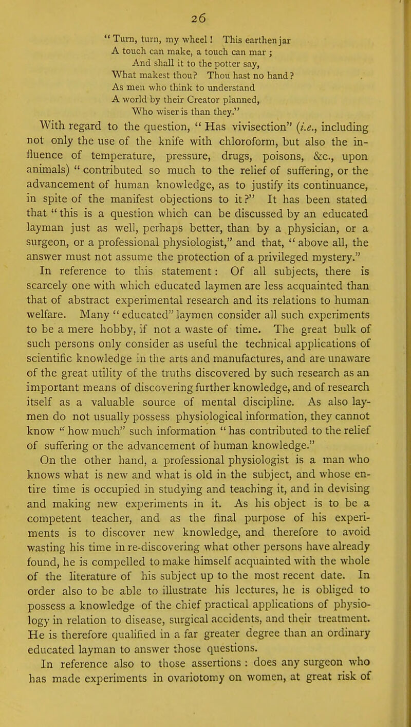  Turn, turn, my wheel! This earthen jar A touch can make, a touch can mar ; And shall it to the potter say, What makest thou? Thou hast no hand ? As men who think to understand A world by their Creator planned, Who wiser is than they. With regard to the question,  Has vivisection {i.e., including not only the use of the knife with chloroform, but also the in- fluence of temperature, pressure, drugs, poisons, &c, upon animals)  contributed so much to the relief of suffering, or the advancement of human knowledge, as to justify its continuance, in spite of the manifest objections to it? It has been stated that  this is a question which can be discussed by an educated layman just as well, perhaps better, than by a physician, or a surgeon, or a professional physiologist, and that,  above all, the answer must not assume the protection of a privileged mystery. In reference to this statement: Of all subjects, there is scarcely one with which educated laymen are less acquainted than that of abstract experimental research and its relations to human welfare. Many  educated laymen consider all such experiments to be a mere hobby, if not a waste of time. The great bulk of such persons only consider as useful the technical applications of scientific knowledge in the arts and manufactures, and are unaware of the great utility of the truths discovered by such research as an important means of discovering further knowledge, and of research itself as a valuable source of mental discipline. As also lay- men do not usually possess physiological information, they cannot know  how much such information  has contributed to the relief of suffering or the advancement of human knowledge. On the other hand, a professional physiologist is a man who knows what is new and what is old in the subject, and whose en- tire time is occupied in studying and teaching it, and in devising and making new experiments in it. As his object is to be a competent teacher, and as the final purpose of his experi- ments is to discover new knowledge, and therefore to avoid wasting his time in re-discovering what other persons have already found, he is compelled to make himself acquainted with the whole of the literature of his subject up to the most recent date. In order also to be able to illustrate his lectures, he is obliged to possess a knowledge of the chief practical applications of physio- logy in relation to disease, surgical accidents, and their treatment. He is therefore qualified in a far greater degree than an ordinary educated layman to answer those questions. In reference also to those assertions : does any surgeon who has made experiments in ovariotomy on women, at great risk of