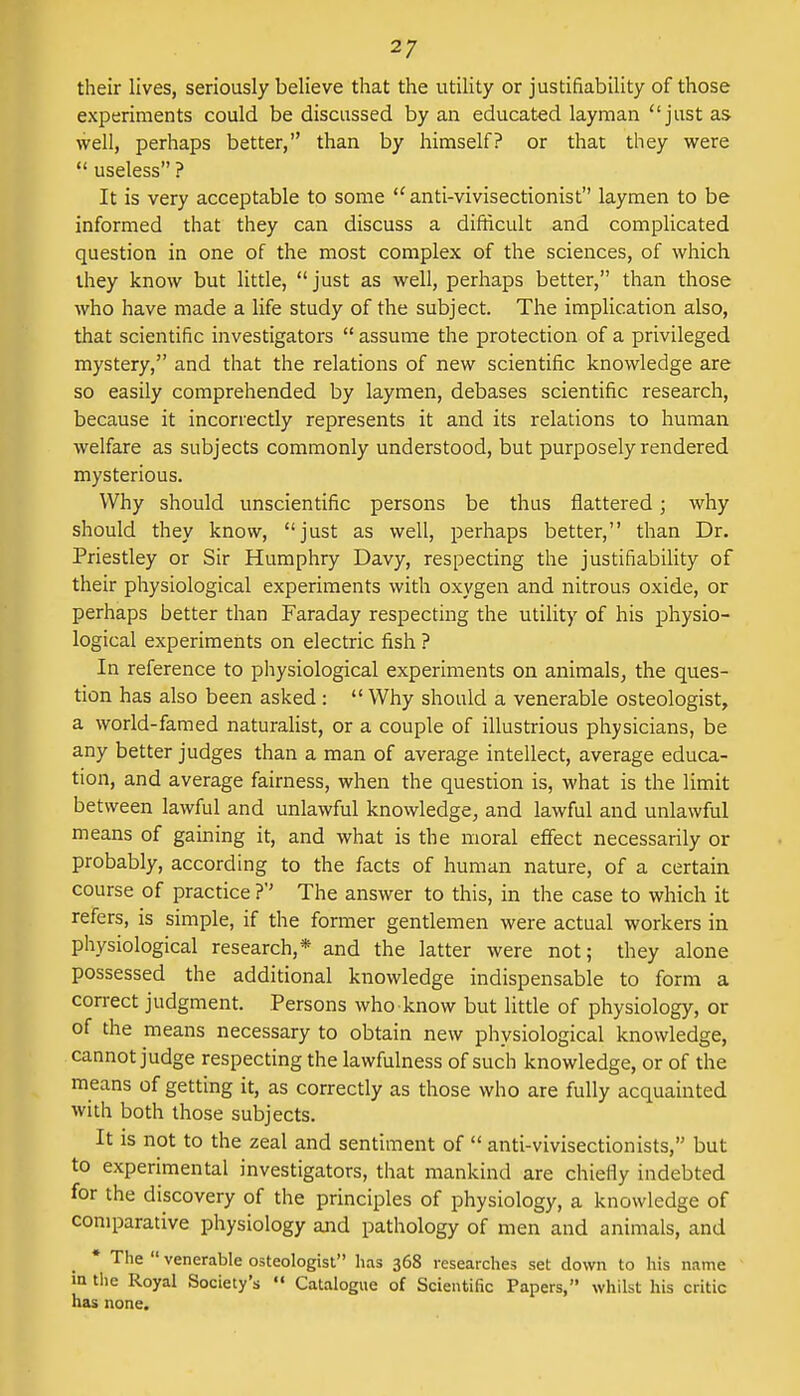 their lives, seriously believe that the utility or justifiability of those experiments could be discussed by an educated layman just as well, perhaps better, than by himself? or that they were  useless ? It is very acceptable to some tC anti-vivisectionist laymen to be informed that they can discuss a difficult and complicated question in one of the most complex of the sciences, of which ihey know but little,  just as well, perhaps better, than those who have made a life study of the subject. The implication also, that scientific investigators  assume the protection of a privileged mystery, and that the relations of new scientific knowledge are so easily comprehended by laymen, debases scientific research, because it incorrectly represents it and its relations to human welfare as subjects commonly understood, but purposely rendered mysterious. Why should unscientific persons be thus nattered; why should they know, just as well, perhaps better, than Dr. Priestley or Sir Humphry Davy, respecting the justifiability of their physiological experiments with oxygen and nitrous oxide, or perhaps better than Faraday respecting the utility of his physio- logical experiments on electric fish ? In reference to physiological experiments on animals, the ques- tion has also been asked :  Why should a venerable osteologist, a world-famed naturalist, or a couple of illustrious physicians, be any better judges than a man of average intellect, average educa- tion, and average fairness, when the question is, what is the limit between lawful and unlawful knowledge, and lawful and unlawful means of gaining it, and what is the moral effect necessarily or probably, according to the facts of human nature, of a certain course of practice ?'' The answer to this, in the case to which it refers, is simple, if the former gentlemen were actual workers in physiological research,* and the latter were not; they alone possessed the additional knowledge indispensable to form a correct judgment. Persons who know but little of physiology, or of the means necessary to obtain new physiological knowledge, cannot judge respecting the lawfulness of such knowledge, or of the means of getting it, as correctly as those who are fully acquainted with both those subjects. It is not to the zeal and sentiment of  anti-vivisecttonists, but to experimental investigators, that mankind are chiefly indebted for the discovery of the principles of physiology, a knowledge of comparative physiology and pathology of men and animals, and * The  venerable osteologist has 368 researches set down to his name in the Royal Society's  Catalogue of Scientific Papers, whilst his critic has none.