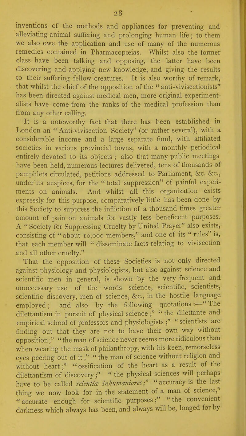 inventions of the methods and appliances for preventing and alleviating animal suffering and prolonging human life; to them we also owe the application and use of many of the numerous remedies contained in Pharmacopoeias. Whilst also the former class have been talking and opposing, the latter have been discovering and applying new knowledge, and giving the results to their suffering fellow-creatures. It is also worthy of remark, that whilst the chief of the opposition of the  anti-vivisectionists has been directed against medical men, more original experiment- alists have come from the ranks of the medical profession than from any other calling. It is a noteworthy fact that there has been established in London an Anti-vivisection Society (or rather several), with a considerable income and a large separate fund, with affiliated societies in various provincial towns, with a monthly periodical entirely devoted to its objects ; also that many public meetings have been held, numerous lectures delivered, tens of thousands of pamphlets circulated, petitions addressed to Parliament, &c. &c, under'its auspices, for the  total suppression of painful experi- ments on animals. And whilst all this organization exists expressly for this purpose, comparatively little has been done by this Society to suppress the infliction of a thousand times greater amount of pain on animals for vastly less beneficent purposes. A  Society for Suppressing Cruelty by United Prayer also exists, consisting of  about 10,000 members, and one of its  rules is, that each member will  disseminate facts relating to vivisection and all other cruelty. That the opposition of these Societies is not only directed against physiology and physiologists, but also against science and scientific men in general, is shown by the very frequent and unnecessary use of the words science, scientific, scientists, scientific discovery, men of science, &c, in the hostile language employed; and also by the following quotations :— The dilettantism in pursuit of physical science;  the dilettante and empirical school of professors and physiologists ;  scientists are finding out that they are not to have their own way without opposition;  the man of science never seems more ridiculous than when wearing the mask of philanthropy, with his keen, remorseless eyes peering out of it the man of science without religion and without heart;  ossification of the heart as a result of the dilettantism of discovery;  the physical sciences will perhaps have to be called scientice inhumanioresf  accuracy is the last thing we now look for in the statement of a man of science, accurate enough for scientific purposes; the convenient darkness which always has been, and always will be, longed for by