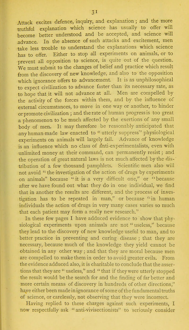 Attack excites defence, inquiry, and explanation; and the more truthful explanation which science has usually to offer will become better understood and be accepted, and science will advance. In the absence of such attacks and excitement, men take less trouble to understand the explanations which science has to offer. Either to stop all experiments on animals, or to prevent all opposition to science, is quite out of the question. We must submit to the changes of belief and practice which result from the discovery of new knowledge, and also to the opposition which ignorance offers to advancement. It is as unphilosophical to expect civilization to advance faster than its necessary rate, as to hope that it will not advance at all. Men are compelled by the activity of the forces within them, and by the influence of external circumstances, to move in one way or another, to hinder or promote civilization ; and the rate of human progress is too great a phenomenon to be much affected by the exertions of any small body of men. It may therefore be reasonably anticipated that any human-made law enacted to utterly suppress physiological experiments on animals will largely fail. Advance of knowledge is an influence which no class of anti-experimentalists, even with unlimited money at their command, can permanently resist; and the operation of great natural laws is not much affected by the dis-' tribution of a few thousand pamphlets. Scientific men also will not avoid  the investigation of the action of drugs by experiments on animals because it is a very difficult one, or ''because after we have found out what they do in one individual, we find that in another the results are different, and the process of inves- tigation has to be repeated in man, or because in human individuals the action of drugs in very many cases varies so much that each patient may form a really new research. In these few pages I have adduced evidence to show that phy- siological experiments upon animals are not useless, because they lead to the discovery of new knowledge useful to man, and to better practice in preventing and curing disease ; that they are necessary, because much of the knowledge they yield cannot be obtained in any other way; and that they are moral because men are compelled to make them in order to avoid greater evils. From the evidence adduced also, it is charitable to conclude that the asser- tions that they are  useless, and  that if they were utterly stopped the result would be the search for and the finding of far better and more certain means of discovery in hundreds of other directions, have either been made in ignorance of some of the fundamental truths of science, or carelessly, not observing that they were incorrect. Having replied to these charges against such experiments, I now respectfully ask  anti-vivisectionists to seriously consider