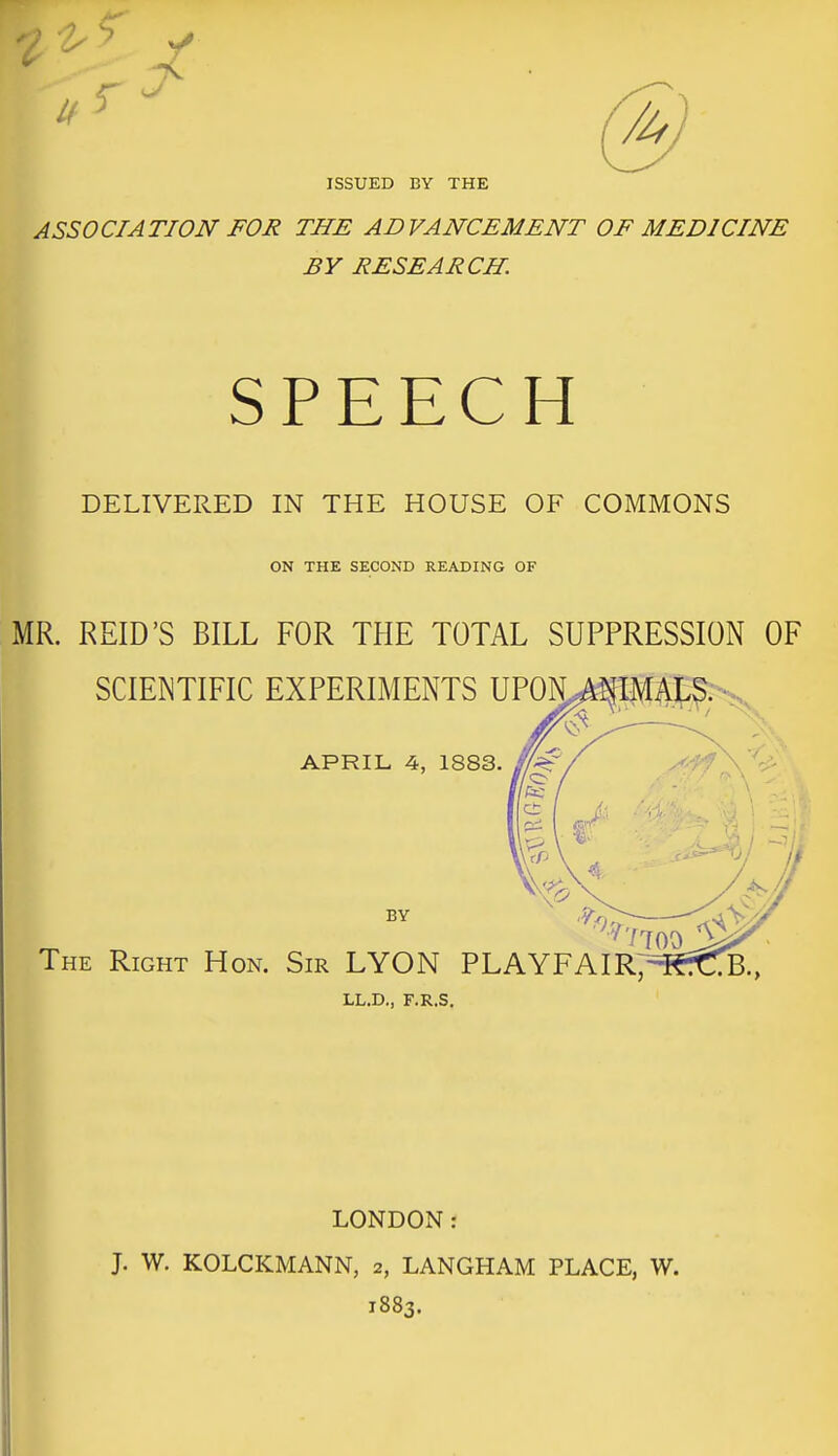 ISSUED BY THE ASSOCIATION FOR THE ADVANCEMENT OF MEDICINE BY RESEARCH. SPEECH DELIVERED IN THE HOUSE OF COMMONS ON THE SECOND READING OF MR. REID'S BILL FOR THE TOTAL SUPPRESSION OF SCIENTIFIC EXPERIMENTS UP0N^P4t;^-s,^ ^ APRIL 4, 1883. BY The Right Hon. Sir LYON PLAYFAIR/^ LL.D., F.R.S. LONDON: J. W. KOLCKMANN, 2, LANGHAM PLACE, W. 1883.