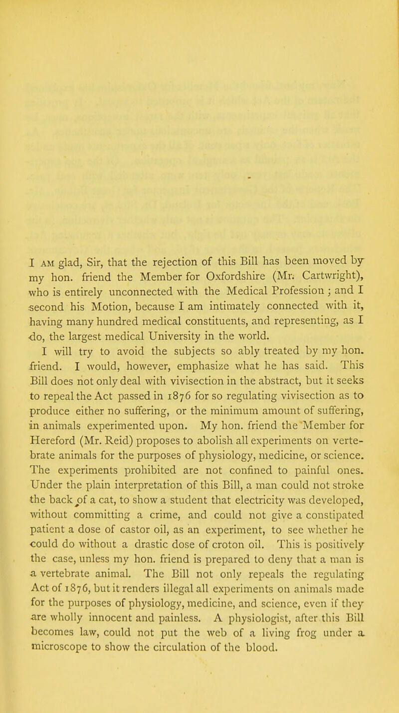 I AM glad, Sir, that the rejection of this Bill has been moved my hon. friend the Member for Oxfordshire (Mr; Cartwright), who is entirely unconnected with the Medical Profession ; and I second his Motion, because I am intimately connected with it, having many hundred medical constituents, and representing, as I <io, the largest medical University in the world. I will try to avoid the subjects so ably treated by my hon. friend. I would, however, emphasize what he has said. This Bill does not only deal with vivisection in the abstract, but it seeks to repeal the Act passed in 1876 for so regulating vivisection as to produce either no suffering, or the minimum amount of suffering, in animals experimented upon. My hon. friend the Member for Hereford (Mr. Reid) proposes to abolish all experiments on verte- brate animals for the purposes of physiology, medicine, or science. The experiments prohibited are not confined to painful ones. Under the plain interpretation of this Bill, a man could not stroke the backpf a cat, to show a student that electricity was developed, without committing a crime, and could not give a constipated patient a dose of castor oil, as an experiment, to see whether he could do without a drastic dose of croton oil. This is positively the case, unless my hon. friend is prepared to deny that a man is a vertebrate animal. The Bill not only repeals the regulating Act of 1876, but it renders illegal all experiments on animals made for the purposes of physiology, medicine, and science, even if they are wholly innocent and painless. A physiologist, after this Bill becomes law, could not put the web of a living frog under a microscope to show the circulation of the blood.
