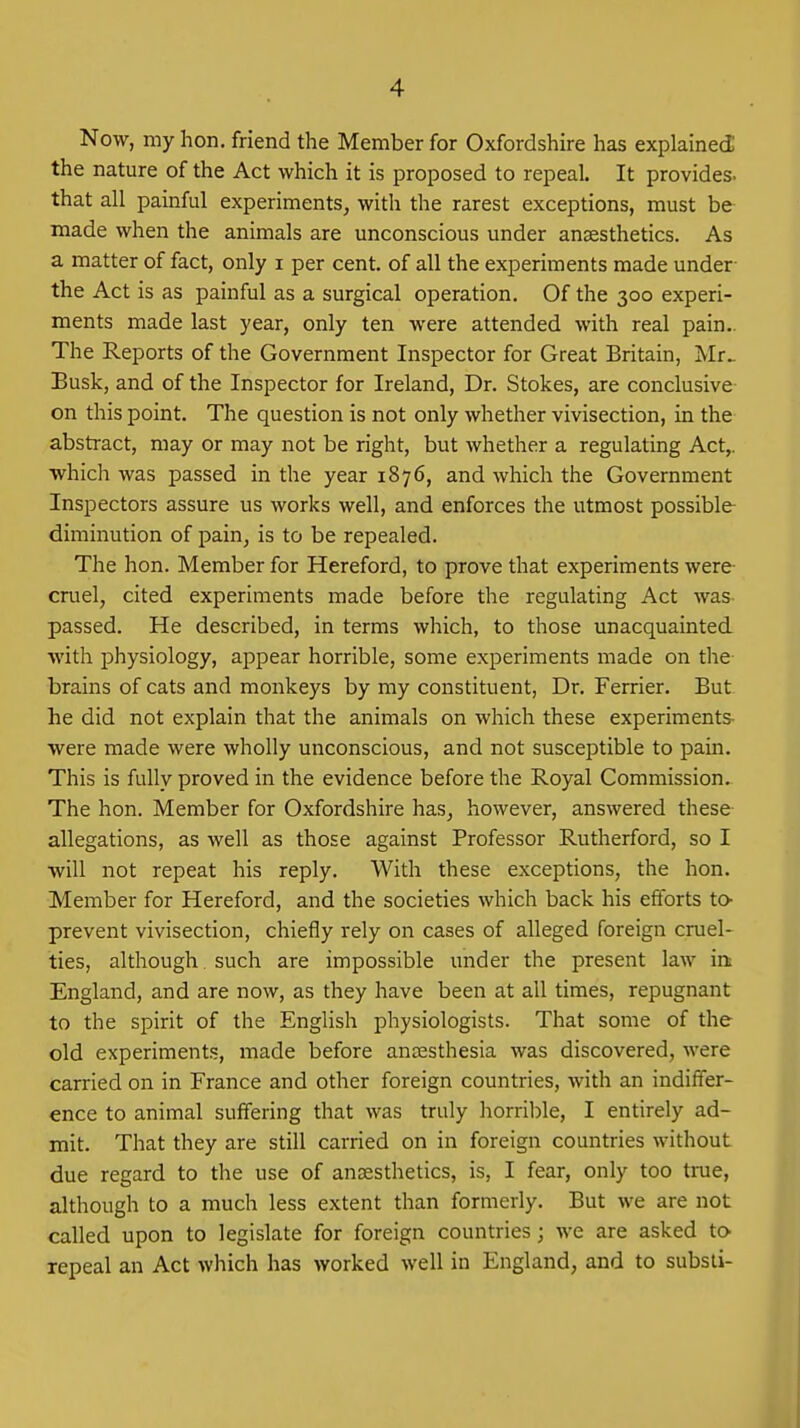 Now, my hon, friend the Member for Oxfordshire has explained the nature of the Act which it is proposed to repeal. It provides, that all painful experiments, with the rarest exceptions, must be made when the animals are unconscious under anaesthetics. As a matter of fact, only i per cent, of all the experiments made under- the Act is as painful as a surgical operation. Of the 300 experi- ments made last year, only ten were attended with real pain.. The Reports of the Government Inspector for Great Britain, Mr.. Busk, and of the Inspector for Ireland, Dr. Stokes, are conclusive on this point. The question is not only whether vivisection, in the abstract, may or may not be right, but whether a regulating Act,, which was passed in the year 1876, and which the Government Inspectors assure us works well, and enforces the utmost possible diminution of pain, is to be repealed. The hon. Member for Hereford, to prove that experiments were- cruel, cited experiments made before the regulating Act was- passed. He described, in terms which, to those unacquainted with physiology, appear horrible, some experiments made on the brains of cats and monkeys by my constituent, Dr. Ferrier. But he did not explain that the animals on which these experiments- were made were wholly unconscious, and not susceptible to pain. This is fully proved in the evidence before the Royal Commission. The hon. Member for Oxfordshire has, however, answered these allegations, as well as those against Professor Rutherford, so I will not repeat his reply. With these exceptions, the hon. Member for Hereford, and the societies which back his efforts to- prevent vivisection, chiefly rely on cases of alleged foreign cruel- ties, although, such are impossible under the present law irt England, and are now, as they have been at all times, repugnant to the spirit of the English physiologists. That some of the old experiments, made before anaesthesia was discovered, were carried on in France and other foreign countries, with an indiffer- ence to animal suffering that was truly horrible, I entirely ad- mit. That they are still carried on in foreign countries without due regard to the use of anaesthetics, is, I fear, only too true, although to a much less extent than formerly. But we are not called upon to legislate for foreign countries; we are asked to- repeal an Act which has worked well in England, and to subsii-