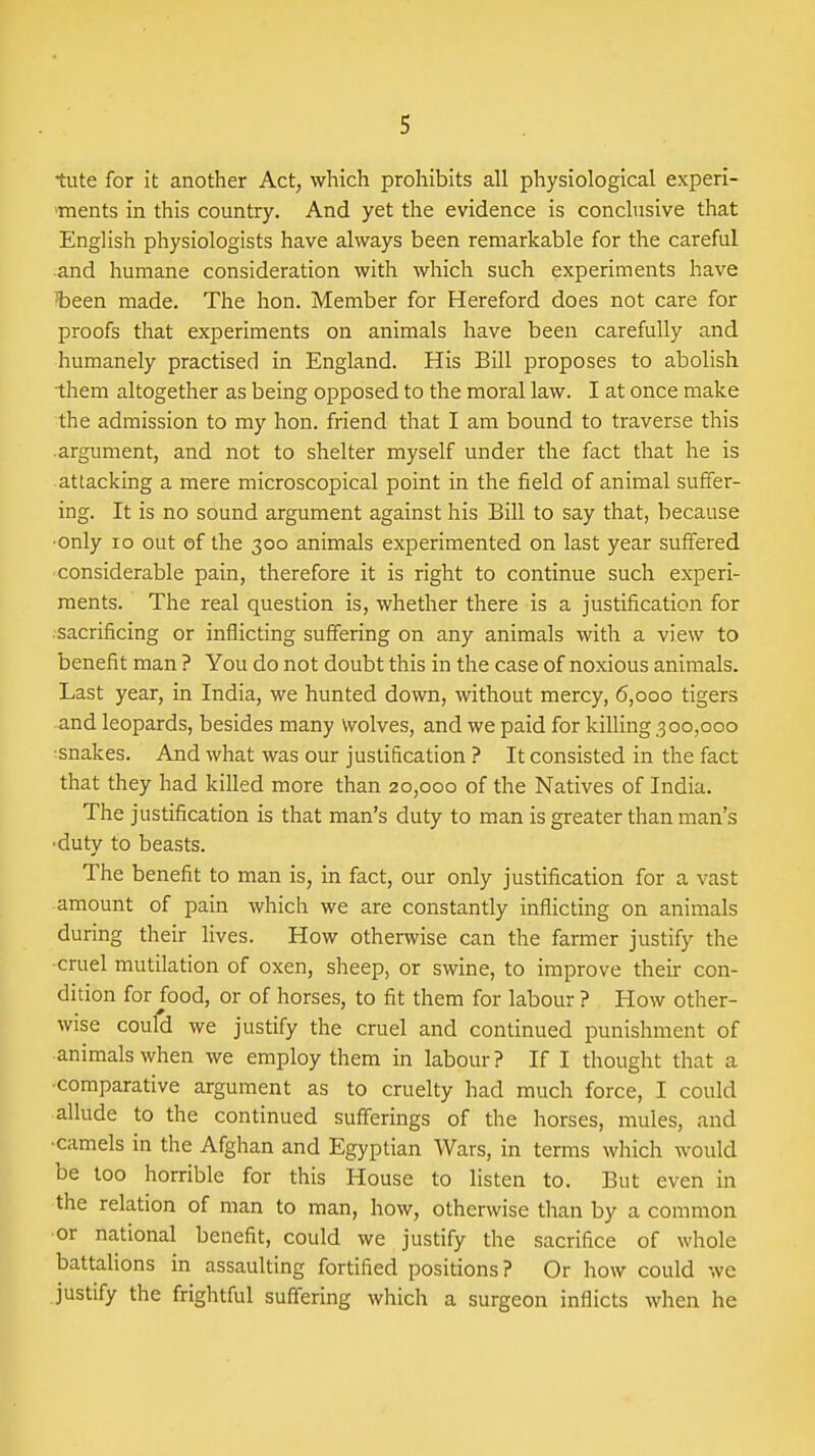 tute for it another Act, which prohibits all physiological experi- •ments in this country. And yet the evidence is conclusive that English physiologists have always been remarkable for the careful and humane consideration with which such experiments have 'been made. The hon. Member for Hereford does not care for proofs that experiments on animals have been carefully and humanely practised in England. His Bill proposes to abolish them altogether as being opposed to the moral law. I at once make the admission to my hon. friend that I am bound to traverse this .argument, and not to shelter myself under the fact that he is attacking a mere microscopical point in the field of animal suffer- ing. It is no sound argument against his Bill to say that, because •only ID out of the 300 animals experimented on last year suffered considerable pain, therefore it is right to continue such experi- ments. The real question is, whether there is a justification for .sacrificing or inflicting suffering on any animals with a view to benefit man ? You do not doubt this in the case of noxious animals. Last year, in India, we hunted down, without mercy, 6,000 tigers and leopards, besides many Wolves, and we paid for killing 300,000 •snakes. And what was our justification ? It consisted in the fact that they had killed more than 20,000 of the Natives of India. The justification is that man's duty to man is greater than man's •duty to beasts. The benefit to man is, in fact, our only justification for a vast amount of pain which we are constantly inflicting on animals during their lives. How otherwise can the farmer justify the ■cruel mutilation of oxen, sheep, or swine, to improve their con- dition for food, or of horses, to fit them for labour ? How other- wise could we justify the cruel and continued punishment of animals when we employ them in labour? If I thought that a -comparative argument as to cruelty had much force, I could allude to the continued sufferings of the horses, mules, and ■camels in the Afghan and Egyptian Wars, in terms which would be too horrible for this House to listen to. But even in the relation of man to man, how, otherwise than by a common or national benefit, could we justify the sacrifice of whole battalions in assaulting fortified positions? Or how could we justify the frightful suffering which a surgeon inflicts when he