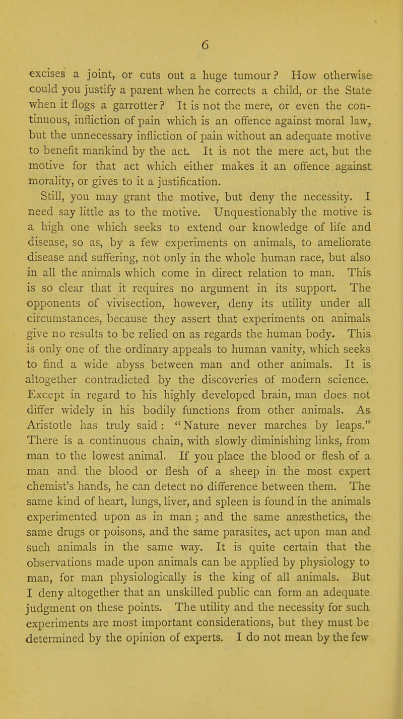 excises a joint, or cuts out a huge tumour? How otherwise, could you justify a parent when he corrects a child, or the State when it flogs a garrotter? It is not the mere, or even the con- tinuous, infliction of pain which is an offence against moral law^ but the unnecessary infliction of pain without an adequate motive to benefit mankind by the act. It is not the mere act, but the motive for that act which either makes it an offence against morality, or gives to it a justification. Still, you may grant the motive, but deny the necessity. I need say little as to the motive. Unquestionably the motive is a high one which seeks to extend oar knowledge of life and disease, so as, by a few experiments on animals, to ameliorate disease and suffering, not only in the whole human race, but also in all the animals which come in direct relation to man. This is so clear that it requires no argument in its support. The opponents of vivisection, however, deny its utility under all circumstances, because they assert that experiments on animals give no results to be relied on as regards the human body. This is only one of the ordinary appeals to human vanity, which seeks to find a wide abyss between man and other animals. It is altogether contradicted by the discoveries of modern science. Except in regard to his highly developed brain, man does not differ widely in his bodily functions from other animals. As Aristotle has truly said :  Nature never marches by leaps.' There is a continuous chain, with slowly diminishing links, from man to the lowest animal. If you place the blood or flesh of a man and the blood or flesh of a sheep in the most expert chemist's hands, he can detect no difference between them. The same kind of heart, lungs, liver, and spleen is found in the animals experimented upon as in man; and the same anaesthetics, the same drugs or poisons, and the same parasites, act upon man and such animals in the same way. It is quite certain that the observations made upon animals can be applied by physiology to man, for man physiologically is the king of all animals. But I deny altogether that an unskilled public can form an adequate judgment on these points. The utility and the necessity for such experiments are most important considerations, but they must be determined by the opinion of experts. I do not mean by tlie few