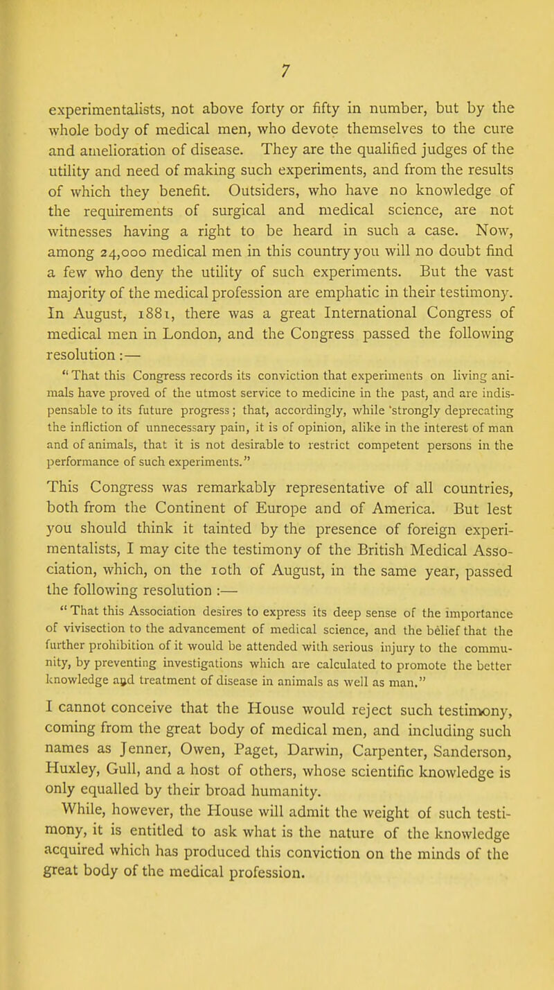 experimentalists, not above forty or fifty in number, but by the whole body of medical men, who devote themselves to the cure and amelioration of disease. They are the qualified judges of the utility and need of making such experiments, and from the results of which they benefit. Outsiders, who have no knowledge of the requirements of surgical and medical science, are not witnesses having a right to be heard in such a case. Now, among 24,000 medical men in this country you will no doubt find a few who deny the utility of such experiments. But the vast majority of the medical profession are emphatic in their testimony. In August, 1881, there was a great International Congress of medical men in London, and the Congress passed the following resolution:—  That this Congress records its conviction that experiments on living ani- mals have proved of the utmost service to medicine in the past, and are indis- pensable to its future progress; that, accordingly, while 'strongly deprecating the infliction of unnecessary pain, it is of opinion, alike in the interest of man and of animals, that it is not desirable to restrict competent persons in the performance of such experiments. This Congress was remarkably representative of all countries, both from the Continent of Europe and of America. But lest you should think it tainted by the presence of foreign experi- mentalists, I may cite the testimony of the British Medical Asso- ciation, which, on the loth of August, in the same year, passed the following resolution :—  That this Association desires to express its deep sense of the importance of vivisection to the advancement of medical science, and the belief that the further prohibition of it vi^ould be attended with serious injury to the commu- nity, by preventing investigations which are calculated to promote the better knowledge agd treatment of disease in animals as well as man. I cannot conceive that the House would reject such testiniony, coming from the great body of medical men, and including such names as Jenner, Owen, Paget, Darwin, Carpenter, Sanderson, Huxley, Gull, and a host of others, whose scientific knowledge is only equalled by their broad humanity. While, however, the House will admit the weight of such testi- mony, it is entitled to ask what is the nature of the knowledge acquired which has produced this conviction on the minds of the great body of the medical profession.