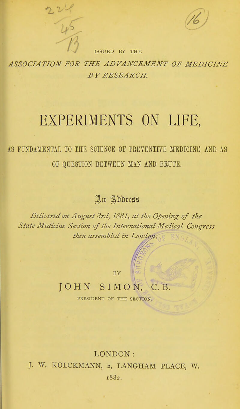 ASSOCIATION FOR THE ADVANCEMENT OF MEDICINE BY RESEARCH. EXPERIMENTS ON LIFE, I AS FUNDAMENTAL TO THR SCIENCE OF PREVENTIVE MEDICINE AND AS OF QUESTION BETWEEN MAN AND BKUTE. git ibtn'ijss Delivered on August 3rd, 1881, at the Opening of the State Medicine Section of the International Medical Cojigress then assembled in London. JOHN SIMON, C. B. PRESIDENT OF THE SECTION. LONDON: J. W. KOLCKMANN, 2, LANGHAM PLACE, W. 1882.