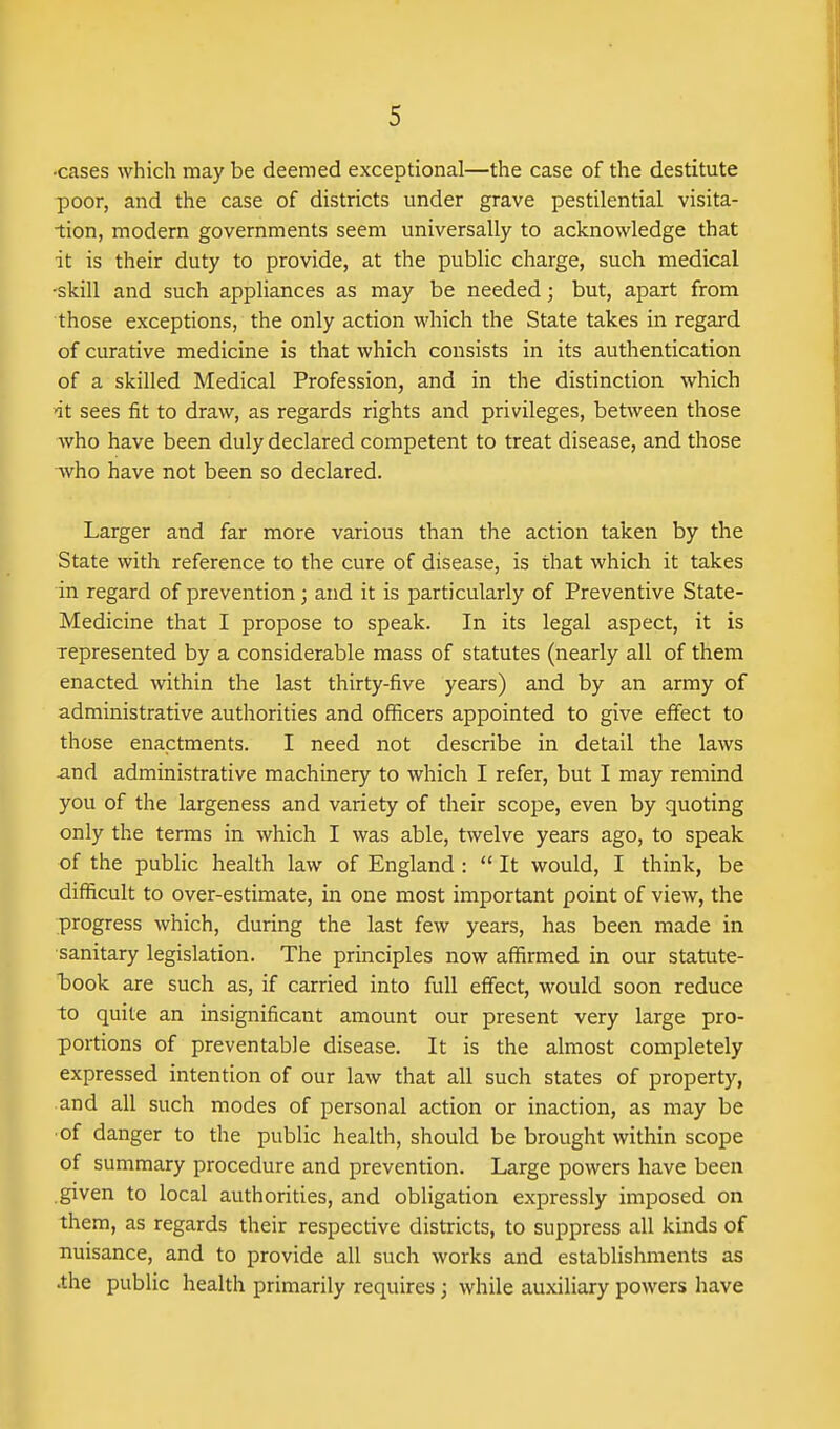 •cases which may be deemed exceptional—the case of the destitute poor, and the case of districts under grave pestilential visita- tion, modern governments seem universally to acknowledge that it is their duty to provide, at the public charge, such medical •skill and such appliances as may be needed; but, apart from those exceptions, the only action which the State takes in regard of curative medicine is that which consists in its authentication of a skilled Medical Profession, and in the distinction which nt sees fit to draw, as regards rights and privileges, between those who have been duly declared competent to treat disease, and those who have not been so declared. Larger and far more various than the action taken by the State with reference to the cure of disease, is that which it takes in regard of prevention; and it is particularly of Preventive State- Medicine that I propose to speak. In its legal aspect, it is represented by a considerable mass of statutes (nearly all of them enacted within the last thirty-five years) and by an army of administrative authorities and officers appointed to give effect to those enactments. I need not describe in detail the laws and administrative machinery to which I refer, but I may remind you of the largeness and variety of their scope, even by quoting only the terms in which I was able, twelve years ago, to speak of the public health law of England :  It would, I think, be difficult to over-estimate, in one most important point of view, the progress which, during the last few years, has been made in sanitary legislation. The principles now affirmed in our statute- took are such as, if carried into full effect, would soon reduce to quite an insignificant amount our present very large pro- portions of preventable disease. It is the almost completely expressed intention of our law that all such states of property, and all such modes of personal action or inaction, as may be •of danger to the public health, should be brought within scope of summary procedure and prevention. Large powers have been .given to local authorities, and obligation expressly imposed on them, as regards their respective districts, to suppress all kinds of nuisance, and to provide all such works and establishments as .the public health primarily requires ; while auxiliary powers have