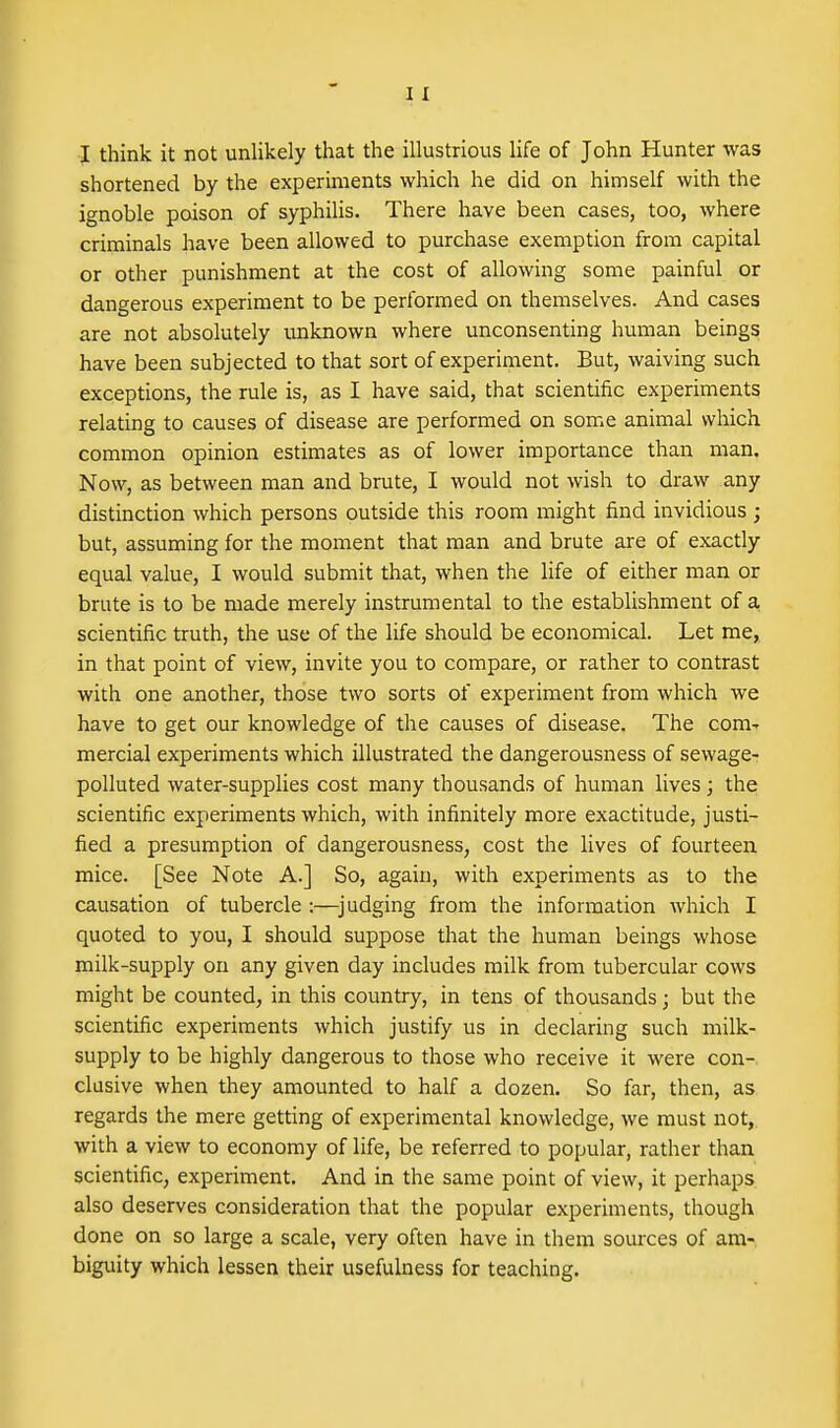 I think it not unlikely that the illustrious life of John Hunter was shortened by the experiments which he did on himself with the ignoble poison of syphiUs. There have been cases, too, where criminals have been allowed to purchase exemption from capital or other punishment at the cost of allowing some painful or dangerous experiment to be performed on themselves. And cases are not absolutely unknown where unconsenting human beings have been subjected to that sort of experiment. But, waiving such exceptions, the rule is, as I have said, that scientific experiments relating to causes of disease are performed on some animal which common opinion estimates as of lower importance than man. Now, as between man and brute, I would not wish to draw any distinction which persons outside this room might find invidious ; but, assuming for the moment that man and brute are of exactly equal value, I would submit that, when the life of either man or brute is to be made merely instrumental to the estabUshment of a, scientific truth, the use of the life should be economical. Let me, in that point of view, invite you to compare, or rather to contrast with one another, those two sorts of experiment from which we have to get our knowledge of the causes of disease. The com- mercial experiments which illustrated the dangerousness of sewage- polluted water-supplies cost many thousands of human lives; the scientific experiments which, with infinitely more exactitude, justi- fied a presumption of dangerousness, cost the lives of fourteen mice. [See Note A.] So, again, with experiments as to the causation of tubercle :—^judging from the information which I quoted to you, I should suppose that the human beings whose milk-supply on any given day includes milk from tubercular cows might be counted, in this country, in tens of thousands; but the scientific experiments which justify us in declaring such milk- supply to be highly dangerous to those who receive it were con-, elusive when they amounted to half a dozen. So far, then, as regards the mere getting of experimental knowledge, we must not, with a view to economy of life, be referred to popular, rather than scientific, experiment. And in the same point of view, it perhaps also deserves consideration that the popular experiments, though done on so large a scale, very often have in them sources of am- biguity which lessen their usefulness for teaching.