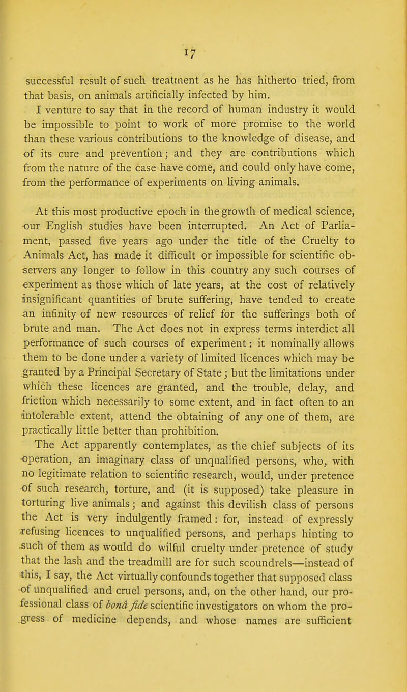 successful result of such treatment as he has hitherto tried, from that basis, on animals artificially infected by him. I venture to say that in the record of human industry it would be impossible to point to work of more promise to the world than these various contributions to the knowledge of disease, and of its cure and prevention; and they are contributions which from the nature of the case have come, and could only have come, from the performance of experiments on living animals. At this most productive epoch in the growth of medical science, our English studies have been interrupted. An Act of Parlia- ment, passed five years ago under the title of the Cruelty to Animals Act, has made it difficult or impossible for scientific ob- servers any longer to follow in this country any such courses of experiment as those which of late years, at the cost of relatively insignificant quantities of brute suffering, have tended to create an infinity of new resources of relief for the sufferings both of brute and man. The Act does not in express terms interdict all performance of such courses of experiment: it nominally allows them to be done under a variety of limited licences which may be granted by a Principal Secretary of State; but the limitations under which these licences are granted, and the trouble, delay, and friction which necessarily to some extent, and in fact often to an intolerable extent, attend the obtaining of any one of them, are practically little better than prohibition. The Act apparently contemplates, as the chief subjects of its ■operation, an imaginary class of unqualified persons, who, with no legitimate relation to scientific research, would, under pretence •of such research, torture, and (it is supposed) take pleasure in torturing live animals; and against this devilish class of persons the Act is very indulgently framed: for, instead of expressly refusing Hcences to unqualified persons, and perhaps hinting to .such of them as would do wilful cruelty under pretence of study that the lash and the treadmill are for such scoundrels—instead of •this, I say, the Act virtually confounds together that supposed class of unqualified and cruel persons, and, on the other hand, our pro- fessional class of bond fide scientific investigators on whom the pro- gress of medicine depends, and whose names are sufficient