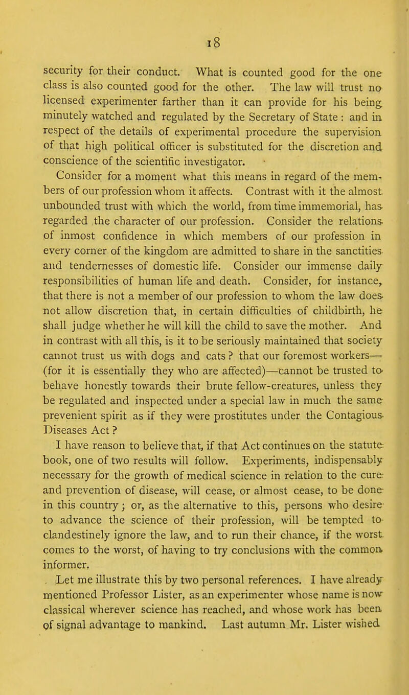 security for their conduct. What is counted good for the one class is also counted good for the other. The law will trust no licensed experimenter farther than it can provide for his being minutely watched and regulated by the Secretary of State : and in respect of the details of experimental procedure the supervision of that high political officer is substituted for the discretion and conscience of the scientific investigator. Consider for a moment what this means in regard of the mem- bers of our profession whoni it affects. Contrast with it the almost unbounded trust with which the world, from time immemorial, has regarded the character of our profession. Consider the relations- of inmost confidence in which members of our profession in every corner of the kingdom are admitted to share in the sanctities and tendernesses of domestic life. Consider our immense daily responsibilities of human life and death. Consider, for instance, that there is not a member of our profession to whom the law does not allow discretion that, in certain difficulties of childbirth, he shall judge whether he will kill the child to save the mother. And in contrast with all this, is it to be seriously maintained that society cannot trust us with dogs and cats ? that our foremost workers— (for it is essentially they who are affected)—cannot be trusted to- behave honestly towards their brute fellow-creatures, unless they be regulated and inspected under a special law in much the same prevenient spirit as if they were prostitutes under the Contagious- Diseases Act ? I have reason to believe that, if that Act continues on the statute book, one of two results will follow. Experiments, indispensably necessary for the growth of medical science in relation to the cure- and prevention of disease, will cease, or almost cease, to be done in this country; or, as the alternative to this, persons who desire- to advance the science of their profession, will be tempted to- clandestinely ignore the law, and to run their chance, if the worst comes to the worst, of having to try conclusions with the commorv informer. . Let me illustrate this by two personal references. I have already mentioned Professor Lister, as an experimenter whose name is now classical wherever science has reached, and whose work has been of signal advantage to mankind. Last autumn Mr. Lister wished