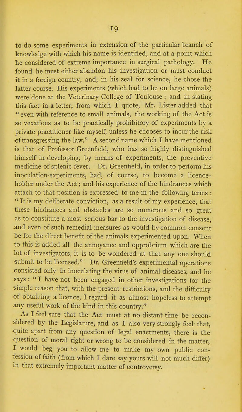 to do some experiments in extension of the particular branch of Tcnowledge with which his name is identified, and at a point which he considered of extreme importance in surgical pathology. He found he must either abandon his investigation or must conduct it in a foreign country, and, in his zeal for science, he chose the latter course. His experiments (which had to be on large animals) were done at the Veterinary College of Toulouse; and in stating this fact in a letter, from which I quote, Mr. Lister added that even with reference to small animals, the working of the Act is so vexatious as to be practically prohibitory of experiments by a private practitioner like myself, unless he chooses to incur the risk •of transgressing the law. A second name which I have mentioned is that of Professor Greenfield, who has so highly distinguished himself in developing, by means of experiments, the preventive medicine of splenic fever. Dr. Greenfield, in order to perform his inoculation-experiments, had, of course, to become a licence- holder under the Act; and his experience of the hindrances which attach to that position is expressed to me in the following terms :  It is my deliberate conviction, as a result of my experience, that these hindrances and obstacles are so numerous and so great as to constitute a most serious bar to the investigation of disease, and even of such remedial measures as would by common consent be for the direct benefit of the animals experimented upon. When to this is added all the annoyance and opprobrium which are the lot of investigators, it is to be wondered at that any one should submit to be licensed. Dr. Greenfield's experimental operations consisted only in inoculating the virus of animal diseases, and he says :  I have not been engaged in other investigations for the simple reason that, with the present restrictions, and the difficulty of obtaining a licence, I regard it as almost hopeless to attempt any useful work of the kind in this country. ^ As I feel sure that the Act must at no distant time be recon- sidered by the Legislature, and as I also very strongly feel that, ■quite apart from any question of legal enactments, there is the question of moral right or wrong to be considered in the matter, I would beg you to allow me to make my own public con- fession of faith (from which I dare say yours will not much differ) in that extremely important matter of controversy.