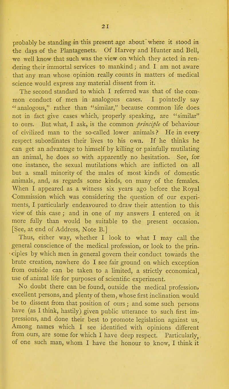 probably be standing in this present age about where it stood in the days of the Plantagenets. Of Harvey and Hunter and Bell, we well know that such was the view on which they acted in ren- dering their immortal services to mankind; and I am not aware that any man whose opinion really counts in matters of medical science would express any material dissent from it. The second standard to which I referred was that of the com- mon conduct of men in analogous cases. I pointedly say ^'analogous, rather than similar, because common life does not in fact give cases which, properly speaking, are similar to ours. But what, I ask, is the common prijtciple of behaviour of civilized man to the so-called lower animals ? He in every respect subordinates their lives to his own. If he thinks he can get an advantage to himself by killing or painfully mutilating an animal, he does so with apparently no hesitation. See, for one instance, the sexual mutilations which are inflicted on all but a small minority of the males of most kinds of domestic animals, and, as regards some kinds, on many of the females. When I appeared as a witness six years ago before the Royal •Commission which was considering the question of our experi- ments, I particularly endeavoured to draw their attention to this view of this case; and in one of my answers I entered on it more fully than would be suitable to the present occasion. [See, at end of Address, Note B.] Thus, either way, whether I look to what I may call the general conscience of the medical profession, or look to the prin- • ciples by which men in general govern their conduct towards the brute creation, nowhere do I see fair ground on which exception from outside can be taken to a limited, a strictly economical, use of animal life for purposes of scientific experiment. No doubt there can be found, outside the medical profession, excellent persons, and plenty of them^ whose first inclination would be to dissent from that position of ours ; and some such persons have (as I think, hastily) given public utterance to such first im- pressions, and done their best to promote legislation against us. Among names which I see identified with opinions different from ours, are some for which I have deep respect. Particularly of one such man, whom I have the honour to know, I think it